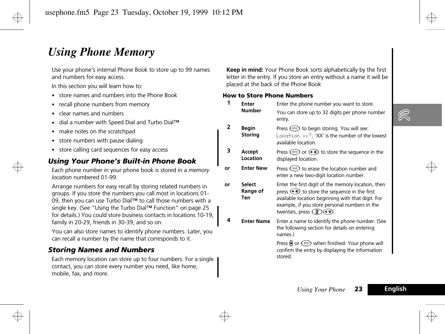 Using Your Phone 23 EnglishUsing Phone MemoryUse your phone’s internal Phone Book to store up to 99 names and numbers for easy access.In this section you will learn how to:•store names and numbers into the Phone Book•recall phone numbers from memory•clear names and numbers•dial a number with Speed Dial and Turbo Dial™•make notes on the scratchpad•store numbers with pause dialing•store calling card sequences for easy accessUsing Your Phone’s Built-in Phone BookEach phone number in your phone book is stored in a memory location numbered 01-99.Arrange numbers for easy recall by storing related numbers in groups. If you store the numbers you call most in locations 01-09, then you can use Turbo Dial™ to call those numbers with a single key. (See “Using the Turbo Dial™ Function” on page 25 for details.) You could store business contacts in locations 10-19, family in 20-29, friends in 30-39, and so on.You can also store names to identify phone numbers. Later, you can recall a number by the name that corresponds to it.Storing Names and NumbersEach memory location can store up to four numbers. For a single contact, you can store every number you need, like home, mobile, fax, and more.Keep in mind: Your Phone Book sorts alphabetically by the first letter in the entry. If you store an entry without a name it will be placed at the back of the Phone BookHow to Store Phone Numbers1EnterNumberEnter the phone number you want to store. You can store up to 32 digits per phone number entry.2Begin StoringPress Â to begin storing. You will see: Location xx?. ‘XX’ is the number of the lowest available location. 3AcceptLocationPress Â or Ç to store the sequence in the displayed location.or Enter New  Press C to erase the location number and enter a new two-digit location number.or SelectRange of TenEnter the first digit of the memory location, then press Ç to store the sequence in the first available location beginning with that digit. For example, if you store personal numbers in the twenties, press 2Ç.4Enter Name Enter a name to identify the phone number. (See the following section for details on entering names.)Press a or Â when finished. Your phone will confirm the entry by displaying the information stored.usephone.fm5  Page 23  Tuesday, October 19, 1999  10:12 PM