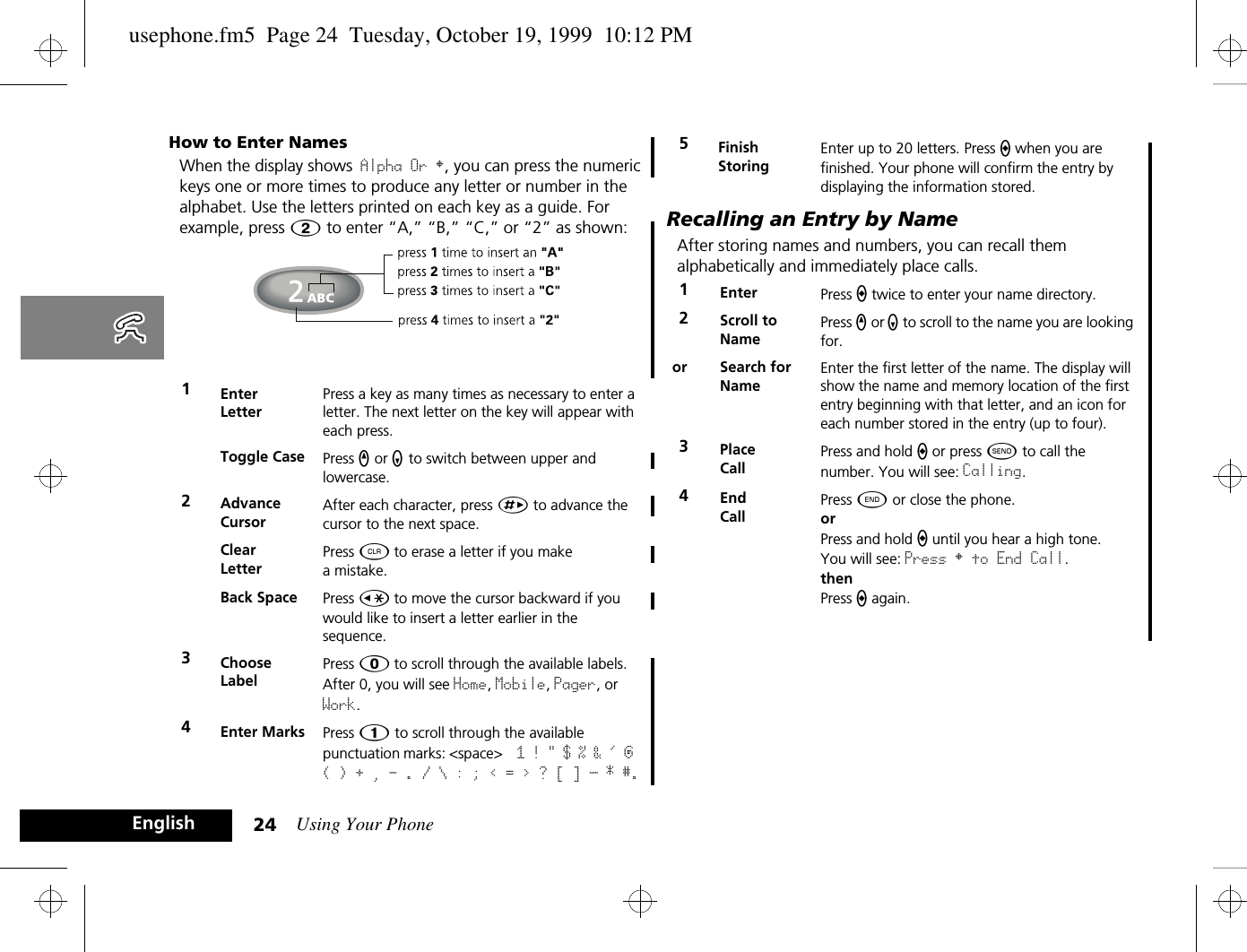 Using Your Phone24EnglishHow to Enter NamesWhen the display shows Alpha Or §, you can press the numeric keys one or more times to produce any letter or number in the alphabet. Use the letters printed on each key as a guide. For example, press Û to enter “A,” “B,” “C,” or “2” as shown: Recalling an Entry by NameAfter storing names and numbers, you can recall them alphabetically and immediately place calls.1Enter LetterPress a key as many times as necessary to enter a letter. The next letter on the key will appear with each press.Toggle Case Press q or z to switch between upper and lowercase.2Advance CursorAfter each character, press È to advance the cursor to the next space.Clear LetterPress C to erase a letter if you make a mistake.Back Space Press Ç to move the cursor backward if you would like to insert a letter earlier in the sequence.3Choose LabelPress 0 to scroll through the available labels. After 0, you will see Home, Mobile, Pager, or Work. 4Enter Marks Press Ú to scroll through the available punctuation marks: &lt;space&gt;  1 ! &quot; $ % &amp; &apos; @ ( ) + , - . / \ : ; &lt; = &gt; ? [ ] _ * #.5Finish StoringEnter up to 20 letters. Press a when you are finished. Your phone will confirm the entry by displaying the information stored.1Enter  Press a twice to enter your name directory.2Scroll to NamePress q or z to scroll to the name you are looking for.or Search for NameEnter the first letter of the name. The display will show the name and memory location of the first entry beginning with that letter, and an icon for each number stored in the entry (up to four).3Place CallPress and hold a or press ¾ to call the number. You will see: Calling.4End CallPress ¼ or close the phone.orPress and hold a until you hear a high tone.You will see: Press § to End Call.thenPress a again.usephone.fm5  Page 24  Tuesday, October 19, 1999  10:12 PM
