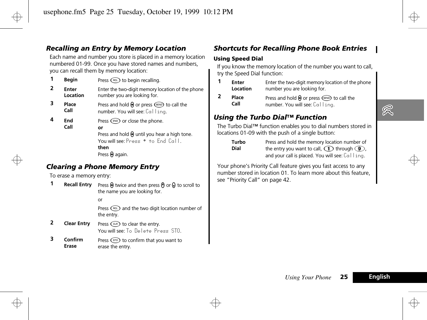 Using Your Phone 25 EnglishRecalling an Entry by Memory LocationEach name and number you store is placed in a memory location numbered 01-99. Once you have stored names and numbers, you can recall them by memory location:Clearing a Phone Memory EntryTo erase a memory entry:Shortcuts for Recalling Phone Book EntriesUsing Speed DialIf you know the memory location of the number you want to call, try the Speed Dial function:Using the Turbo Dial™ FunctionThe Turbo Dial™ function enables you to dial numbers stored in locations 01-09 with the push of a single button:Your phone’s Priority Call feature gives you fast access to any number stored in location 01. To learn more about this feature, see “Priority Call” on page 42.1Begin  Press ä to begin recalling.2Enter LocationEnter the two-digit memory location of the phone number you are looking for. 3Place CallPress and hold a or press ¾ to call the number. You will see: Calling.4End CallPress ¼ or close the phone.orPress and hold a until you hear a high tone.You will see: Press § to End Call.thenPress a again.1Recall Entry  Press a twice and then press q or z to scroll to the name you are looking for.orPress ä and the two digit location number of the entry.2Clear Entry Press C to clear the entry.You will see: To Delete Press STO.3ConfirmErasePress Â to confirm that you want toerase the entry.1Enter LocationEnter the two-digit memory location of the phone number you are looking for. 2Place CallPress and hold a or press ¾ to call the number. You will see: Calling.Turbo DialPress and hold the memory location number of the entry you want to call, Ú through á, and your call is placed. You will see: Calling.usephone.fm5  Page 25  Tuesday, October 19, 1999  10:12 PM