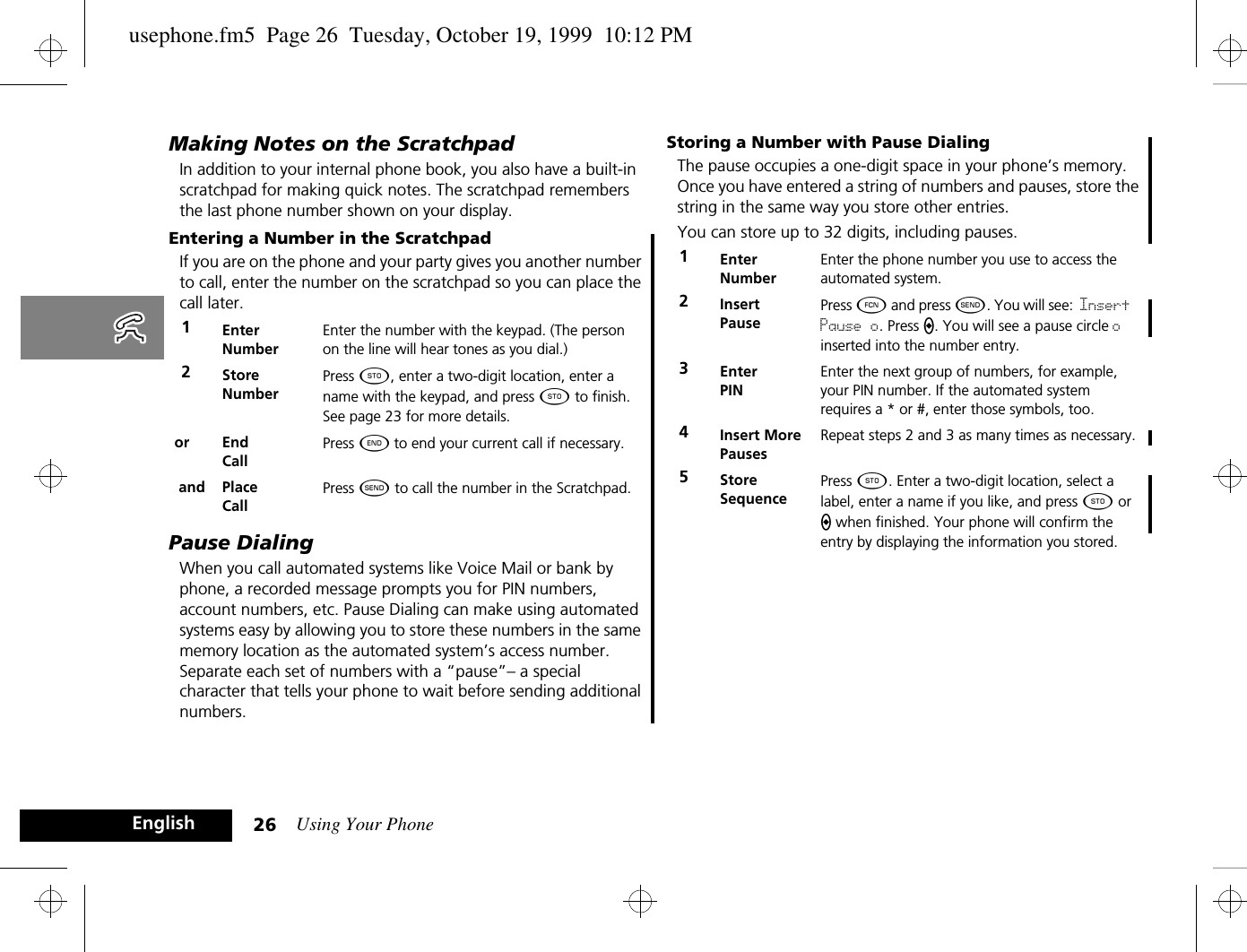 Using Your Phone26EnglishMaking Notes on the ScratchpadIn addition to your internal phone book, you also have a built-in scratchpad for making quick notes. The scratchpad remembers the last phone number shown on your display. Entering a Number in the ScratchpadIf you are on the phone and your party gives you another number to call, enter the number on the scratchpad so you can place the call later.Pause DialingWhen you call automated systems like Voice Mail or bank by phone, a recorded message prompts you for PIN numbers, account numbers, etc. Pause Dialing can make using automated systems easy by allowing you to store these numbers in the same memory location as the automated system’s access number. Separate each set of numbers with a “pause”– a special character that tells your phone to wait before sending additional numbers. Storing a Number with Pause DialingThe pause occupies a one-digit space in your phone’s memory. Once you have entered a string of numbers and pauses, store the string in the same way you store other entries.You can store up to 32 digits, including pauses.1Enter NumberEnter the number with the keypad. (The person on the line will hear tones as you dial.)2Store NumberPress Â, enter a two-digit location, enter a name with the keypad, and press Â to finish. See page 23 for more details.or End CallPress ¼ to end your current call if necessary. and Place CallPress ¾ to call the number in the Scratchpad.1EnterNumberEnter the phone number you use to access the automated system.2InsertPausePress Ä and press ¾. You will see: Insert Pause o. Press a. You will see a pause circle o inserted into the number entry.3EnterPINEnter the next group of numbers, for example, your PIN number. If the automated system requires a * or #, enter those symbols, too.4Insert More PausesRepeat steps 2 and 3 as many times as necessary.5StoreSequencePress Â. Enter a two-digit location, select a label, enter a name if you like, and press Â or a when finished. Your phone will confirm the entry by displaying the information you stored.usephone.fm5  Page 26  Tuesday, October 19, 1999  10:12 PM