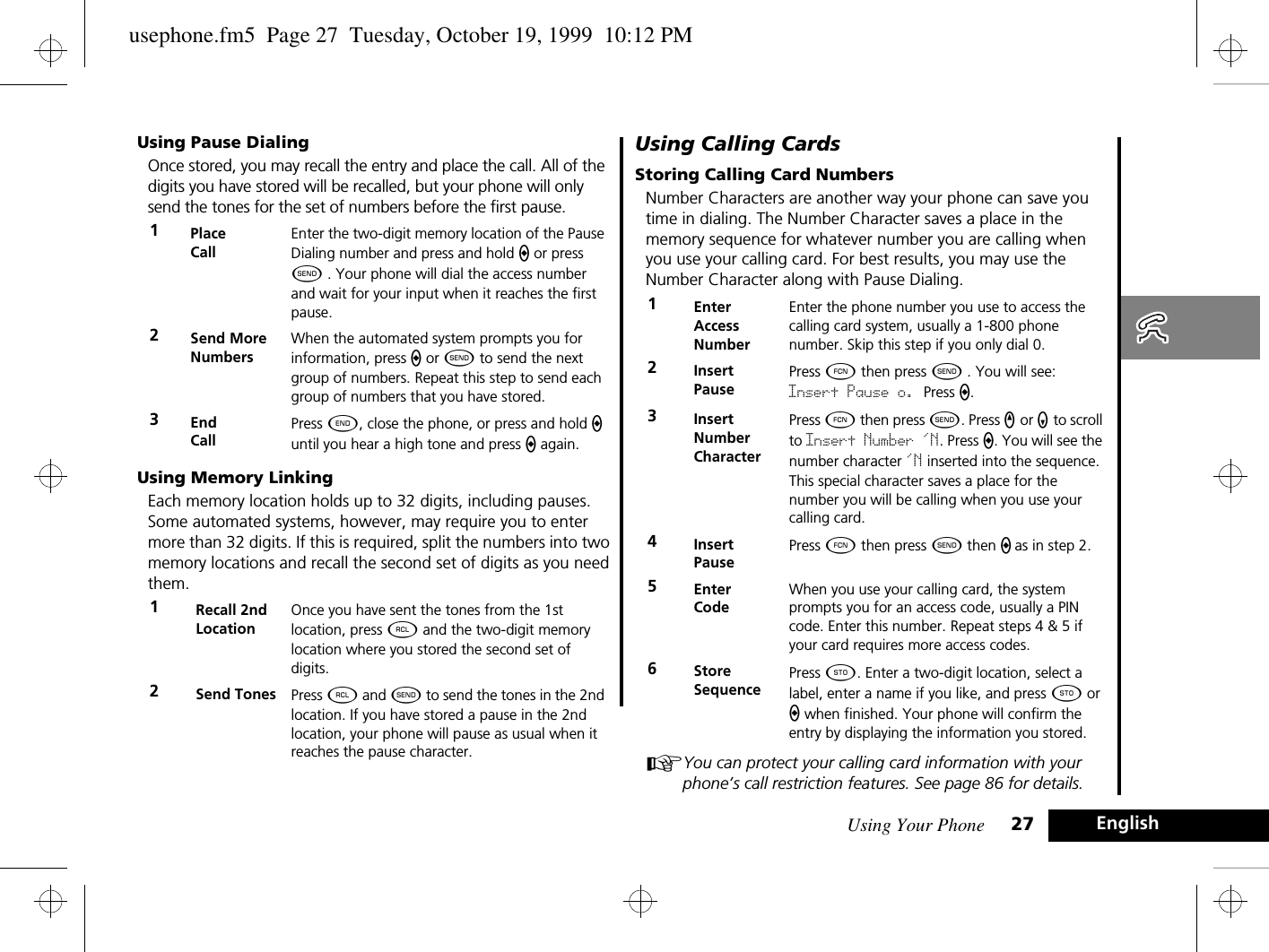 Using Your Phone 27 EnglishUsing Pause DialingOnce stored, you may recall the entry and place the call. All of the digits you have stored will be recalled, but your phone will only send the tones for the set of numbers before the first pause.Using Memory LinkingEach memory location holds up to 32 digits, including pauses. Some automated systems, however, may require you to enter more than 32 digits. If this is required, split the numbers into two memory locations and recall the second set of digits as you need them.Using Calling CardsStoring Calling Card NumbersNumber Characters are another way your phone can save you time in dialing. The Number Character saves a place in the memory sequence for whatever number you are calling when you use your calling card. For best results, you may use the Number Character along with Pause Dialing.AYou can protect your calling card information with your phone’s call restriction features. See page 86 for details.1Place CallEnter the two-digit memory location of the Pause Dialing number and press and hold a or press ¾ . Your phone will dial the access number and wait for your input when it reaches the first pause.2Send More NumbersWhen the automated system prompts you for information, press a or ¾ to send the next group of numbers. Repeat this step to send each group of numbers that you have stored.3End CallPress ¼, close the phone, or press and hold a until you hear a high tone and press a again.1Recall 2ndLocationOnce you have sent the tones from the 1st location, press ä and the two-digit memory location where you stored the second set of digits.2Send Tones Press ä and ¾ to send the tones in the 2nd location. If you have stored a pause in the 2nd location, your phone will pause as usual when it reaches the pause character. 1Enter Access NumberEnter the phone number you use to access the calling card system, usually a 1-800 phone number. Skip this step if you only dial 0.2Insert PausePress Ä then press ¾ . You will see: Insert Pause o. Press a.3Insert Number CharacterPress Ä then press ¾. Press q or Z to scroll to Insert Number &apos;N. Press a. You will see the number character &apos;N inserted into the sequence. This special character saves a place for the number you will be calling when you use your calling card.4Insert PausePress Ä then press ¾ then a as in step 2.5Enter CodeWhen you use your calling card, the system prompts you for an access code, usually a PIN code. Enter this number. Repeat steps 4 &amp; 5 if your card requires more access codes.6StoreSequencePress Â. Enter a two-digit location, select a label, enter a name if you like, and press Â or a when finished. Your phone will confirm the entry by displaying the information you stored.usephone.fm5  Page 27  Tuesday, October 19, 1999  10:12 PM