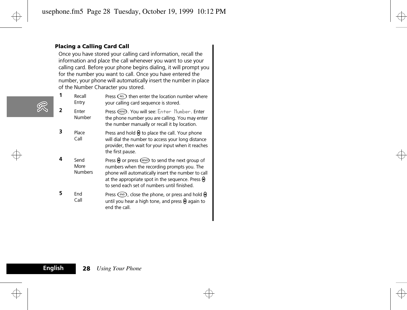 Using Your Phone28EnglishPlacing a Calling Card CallOnce you have stored your calling card information, recall the information and place the call whenever you want to use your calling card. Before your phone begins dialing, it will prompt you for the number you want to call. Once you have entered the number, your phone will automatically insert the number in place of the Number Character you stored.1RecallEntryPress ä then enter the location number where your calling card sequence is stored.2EnterNumberPress ¾. You will see: Enter Number. Enter the phone number you are calling. You may enter the number manually or recall it by location.3PlaceCallPress and hold a to place the call. Your phone will dial the number to access your long distance provider, then wait for your input when it reaches the first pause.4SendMoreNumbersPress a or press ¾ to send the next group of numbers when the recording prompts you. The phone will automatically insert the number to call at the appropriate spot in the sequence. Press a to send each set of numbers until finished.5End CallPress ¼, close the phone, or press and hold a until you hear a high tone, and press a again to end the call.usephone.fm5  Page 28  Tuesday, October 19, 1999  10:12 PM
