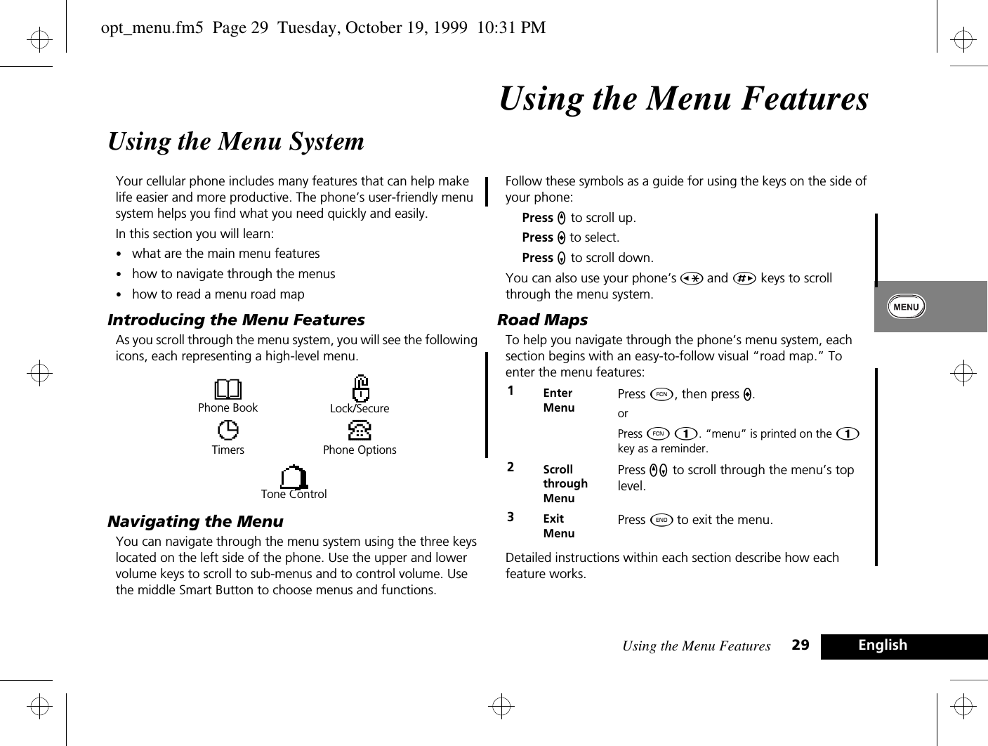 Using the Menu Features 29 EnglishUsing the Menu FeaturesUsing the Menu SystemYour cellular phone includes many features that can help make life easier and more productive. The phone’s user-friendly menu system helps you find what you need quickly and easily.In this section you will learn:•what are the main menu features•how to navigate through the menus•how to read a menu road mapIntroducing the Menu FeaturesAs you scroll through the menu system, you will see the following icons, each representing a high-level menu. Navigating the MenuYou can navigate through the menu system using the three keys located on the left side of the phone. Use the upper and lower volume keys to scroll to sub-menus and to control volume. Use the middle Smart Button to choose menus and functions.Follow these symbols as a guide for using the keys on the side of your phone:Press q to scroll up.Press A to select.Press Z to scroll down.You can also use your phone’s Ç and È keys to scroll through the menu system.Road MapsTo help you navigate through the phone’s menu system, each section begins with an easy-to-follow visual “road map.” To enter the menu features:Detailed instructions within each section describe how each feature works.BPhone Book Lock/SecureTTimersPPhone OptionsTone Control1Enter MenuPress Ä, then press A.orPress Ä Ú. “menu” is printed on the Ú key as a reminder.2Scroll through MenuPress qZ to scroll through the menu’s top level.3Exit MenuPress ¼ to exit the menu.opt_menu.fm5  Page 29  Tuesday, October 19, 1999  10:31 PM