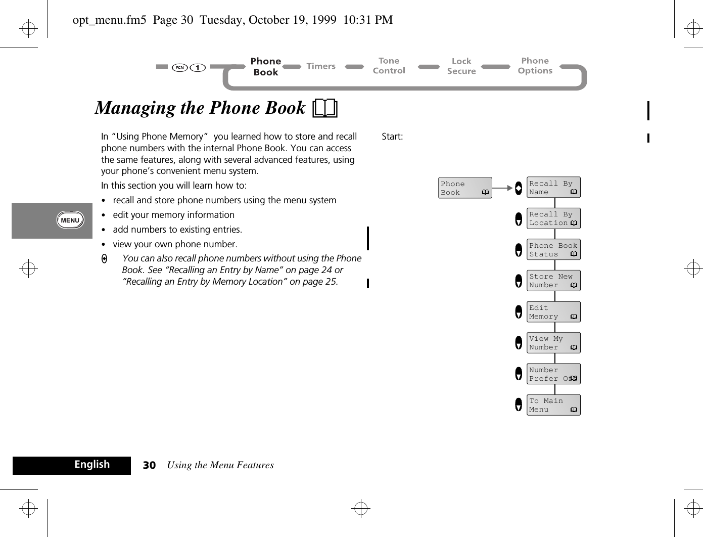 Using the Menu Features30EnglishManaging the Phone Book BIn “Using Phone Memory”  you learned how to store and recall phone numbers with the internal Phone Book. You can access the same features, along with several advanced features, using your phone’s convenient menu system. In this section you will learn how to:•recall and store phone numbers using the menu system•edit your memory information•add numbers to existing entries.•view your own phone number.AYou can also recall phone numbers without using the Phone Book. See “Recalling an Entry by Name” on page 24 or “Recalling an Entry by Memory Location” on page 25.Start:PhoneBookRecall ByNameRecall ByLocationPhone BookStatusStore NewNumberEdit MemoryView My NumberNumberPrefer OffTo MainMenuopt_menu.fm5  Page 30  Tuesday, October 19, 1999  10:31 PM