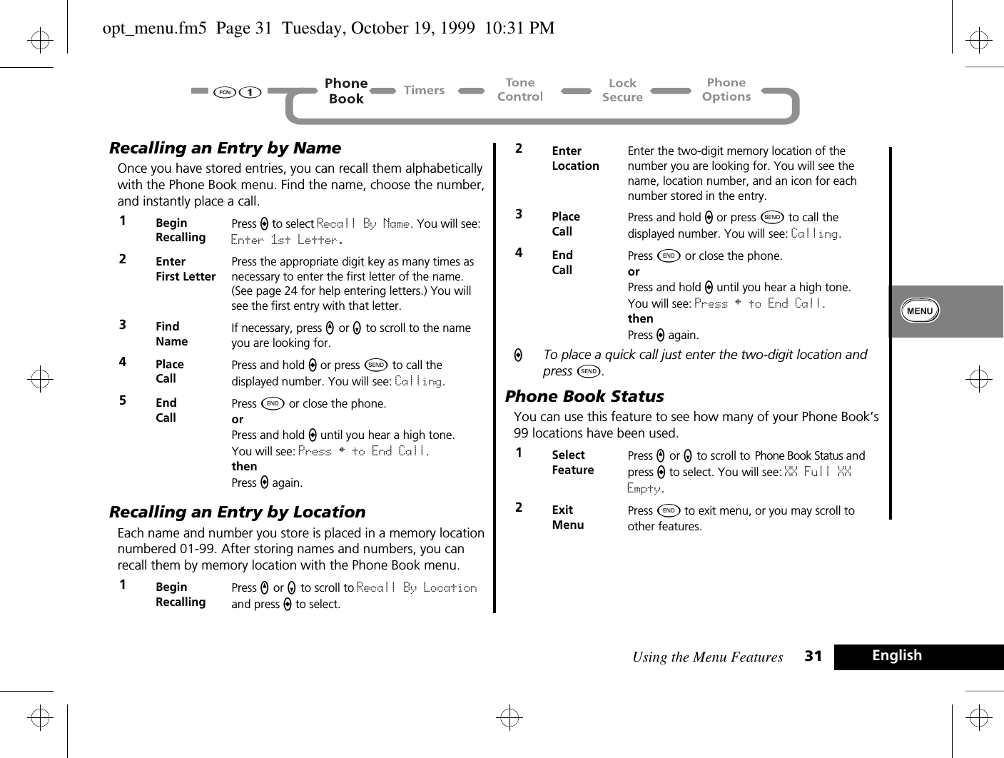 Using the Menu Features 31 EnglishRecalling an Entry by NameOnce you have stored entries, you can recall them alphabetically with the Phone Book menu. Find the name, choose the number, and instantly place a call.Recalling an Entry by LocationEach name and number you store is placed in a memory location numbered 01-99. After storing names and numbers, you can recall them by memory location with the Phone Book menu.ATo place a quick call just enter the two-digit location and press ¾.Phone Book StatusYou can use this feature to see how many of your Phone Book’s 99 locations have been used. 1BeginRecallingPress a to select Recall By Name. You will see: Enter 1st Letter.2EnterFirst LetterPress the appropriate digit key as many times as necessary to enter the first letter of the name. (See page 24 for help entering letters.) You will see the first entry with that letter.3Find NameIf necessary, press q or Z to scroll to the name you are looking for. 4Place Call Press and hold a or press ¾ to call the displayed number. You will see: Calling.5End CallPress ¼ or close the phone.orPress and hold a until you hear a high tone.You will see: Press § to End Call.thenPress a again.1BeginRecallingPress q or Z to scroll to Recall By Location and press a to select. 2EnterLocationEnter the two-digit memory location of the number you are looking for. You will see the name, location number, and an icon for each number stored in the entry.3Place Call Press and hold a or press ¾ to call the displayed number. You will see: Calling.4End CallPress ¼ or close the phone.orPress and hold a until you hear a high tone.You will see: Press § to End Call.thenPress a again.1Select FeaturePress q or Z to scroll to Phone Book Status and press a to select. You will see: XX Full XX Empty.2ExitMenuPress ¼ to exit menu, or you may scroll to other features.opt_menu.fm5  Page 31  Tuesday, October 19, 1999  10:31 PM