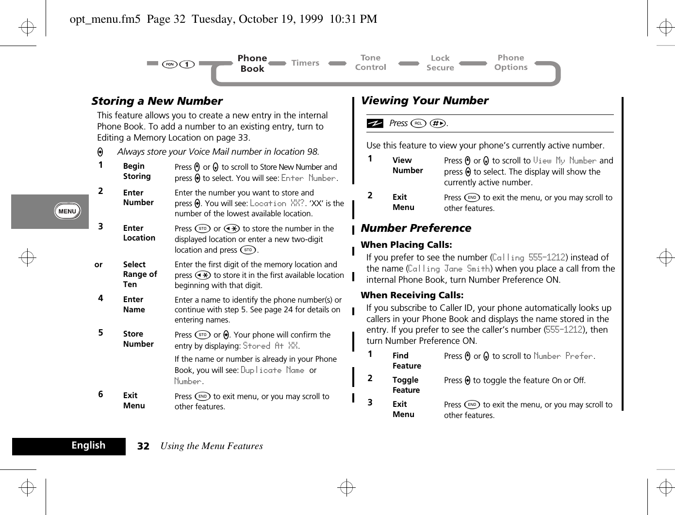 Using the Menu Features32EnglishStoring a New NumberThis feature allows you to create a new entry in the internal Phone Book. To add a number to an existing entry, turn to Editing a Memory Location on page 33.AAlways store your Voice Mail number in location 98.Viewing Your NumberiPress ä È.Use this feature to view your phone’s currently active number.Number PreferenceWhen Placing Calls:If you prefer to see the number (Calling 555-1212) instead of the name (Calling Jane Smith) when you place a call from the internal Phone Book, turn Number Preference ON.When Receiving Calls:If you subscribe to Caller ID, your phone automatically looks up callers in your Phone Book and displays the name stored in the entry. If you prefer to see the caller’s number (555-1212), then turn Number Preference ON.1BeginStoringPress q or Z to scroll to Store New Number and press a to select. You will see: Enter Number.2EnterNumberEnter the number you want to store and press a. You will see: Location XX?. ‘XX’ is the number of the lowest available location.3EnterLocationPress Â or Ç to store the number in the displayed location or enter a new two-digit location and press Â.or SelectRange of TenEnter the first digit of the memory location and press Ç to store it in the first available location beginning with that digit.4Enter NameEnter a name to identify the phone number(s) or continue with step 5. See page 24 for details on entering names.5StoreNumberPress Â or a. Your phone will confirm the entry by displaying: Stored At XX. If the name or number is already in your Phone Book, you will see: Duplicate Name or Number.6ExitMenuPress ¼ to exit menu, or you may scroll to other features.1ViewNumberPress q or Z to scroll to View My Number and press a to select. The display will show the currently active number.2Exit MenuPress ¼ to exit the menu, or you may scroll to other features.1Find FeaturePress q or Z to scroll to Number Prefer.2ToggleFeaturePress a to toggle the feature On or Off.3Exit MenuPress ¼ to exit the menu, or you may scroll to other features.opt_menu.fm5  Page 32  Tuesday, October 19, 1999  10:31 PM