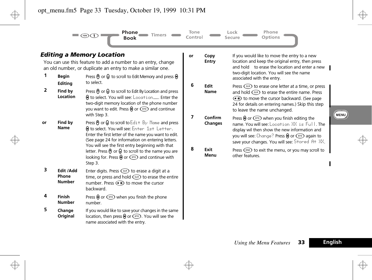 Using the Menu Features 33 EnglishEditing a Memory LocationYou can use this feature to add a number to an entry, change an old number, or duplicate an entry to make a similar one. 1BeginEditingPress q or Z to scroll to Edit Memory and press a to select.2Find by Location Press q or Z to scroll to Edit By Location and press a to select. You will see: Location——. Enter the two-digit memory location of the phone number you want to edit. Press a or Â and continue with Step 3.or Find by NamePress q or Z to scroll to Edit By Name and press a to select. You will see: Enter 1st Letter. Enter the first letter of the name you want to edit. (See page 24 for information on entering letters. You will see the first entry beginning with that letter. Press q or Z to scroll to the name you are looking for. Press a or Â and continue with Step 3.3Edit /AddPhone NumberEnter digits. Press C to erase a digit at a time, or press and hold C to erase the entire number. Press Ç to move the cursor backward.4Finish NumberPress a or Â when you finish the phone number. 5Change OriginalIf you would like to save your changes in the same location, then press a or Â. You will see the name associated with the entry.or CopyEntryIf you would like to move the entry to a new location and keep the original entry, then press and hold   to erase the location and enter a new two-digit location. You will see the name associated with the entry.6EditNamePress C to erase one letter at a time, or press and hold C to erase the entire name. Press Ç to move the cursor backward. (See page 24 for details on entering names.) Skip this step to leave the name unchanged.7ConfirmChangesPress a or Â when you finish editing the name. You will see: Location XX is Full. The display wil then show the new information and you will see: Change? Press a or Â again to save your changes. You will see: Stored At XX.8ExitMenuPress ¼ to exit the menu, or you may scroll to other features.opt_menu.fm5  Page 33  Tuesday, October 19, 1999  10:31 PM