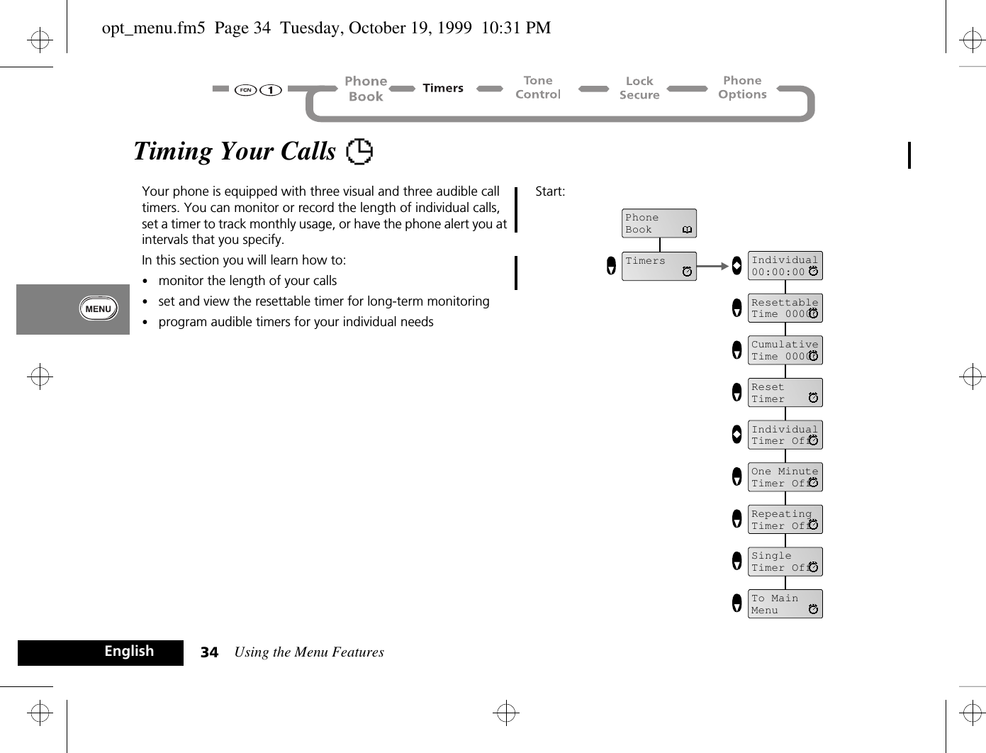 Using the Menu Features34EnglishTiming Your Calls TYour phone is equipped with three visual and three audible call timers. You can monitor or record the length of individual calls, set a timer to track monthly usage, or have the phone alert you at intervals that you specify.In this section you will learn how to:•monitor the length of your calls•set and view the resettable timer for long-term monitoring•program audible timers for your individual needsStart:PhoneBookTimers Individual00:00:00CumulativeTime 00000ResetTimerIndividualTimer OffOne MinuteTimer OffRepeatingTimer OffSingleTimer OffTo MainMenuResettableTime 00000opt_menu.fm5  Page 34  Tuesday, October 19, 1999  10:31 PM