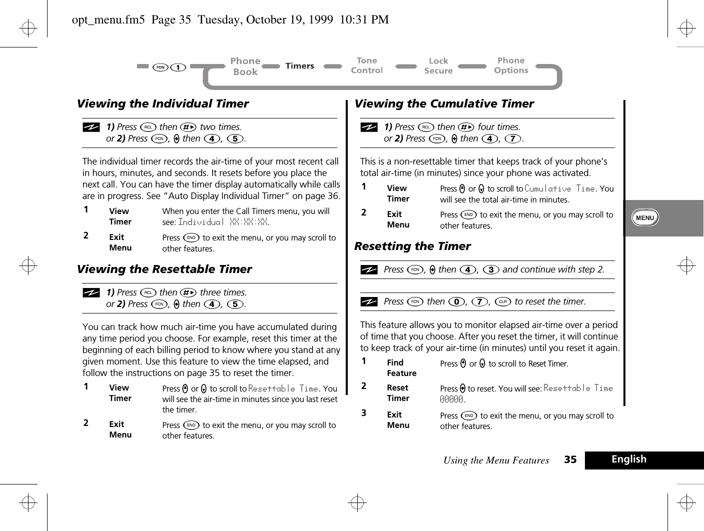 Using the Menu Features 35 EnglishViewing the Individual Timeri1) Press ä then È two times.or 2) Press Ä, a then Ý, 5.The individual timer records the air-time of your most recent call in hours, minutes, and seconds. It resets before you place the next call. You can have the timer display automatically while calls are in progress. See “Auto Display Individual Timer” on page 36.Viewing the Resettable Timeri1) Press ä then È three times.or 2) Press Ä, a then Ý, 5.You can track how much air-time you have accumulated during any time period you choose. For example, reset this timer at the beginning of each billing period to know where you stand at any given moment. Use this feature to view the time elapsed, and follow the instructions on page 35 to reset the timer.Viewing the Cumulative Timeri1) Press ä then È four times.or 2) Press Ä, a then Ý, 7.This is a non-resettable timer that keeps track of your phone’s total air-time (in minutes) since your phone was activated. Resetting the TimeriPress Ä, a then Ý, Ü and continue with step 2.iPress Ä then â, à, C to reset the timer.This feature allows you to monitor elapsed air-time over a period of time that you choose. After you reset the timer, it will continue to keep track of your air-time (in minutes) until you reset it again.1ViewTimerWhen you enter the Call Timers menu, you will see: Individual XX:XX:XX.2ExitMenuPress ¼ to exit the menu, or you may scroll to other features.1ViewTimerPress q or Z to scroll to Resettable Time. You will see the air-time in minutes since you last reset the timer.2ExitMenuPress ¼ to exit the menu, or you may scroll to other features.1ViewTimerPress q or Z to scroll to Cumulative Time. You will see the total air-time in minutes.2ExitMenuPress ¼ to exit the menu, or you may scroll to other features.1Find FeaturePress q or Z to scroll to Reset Timer.2ResetTimerPress a to reset. You will see: Resettable Time 00000.3ExitMenuPress ¼ to exit the menu, or you may scroll to other features.opt_menu.fm5  Page 35  Tuesday, October 19, 1999  10:31 PM