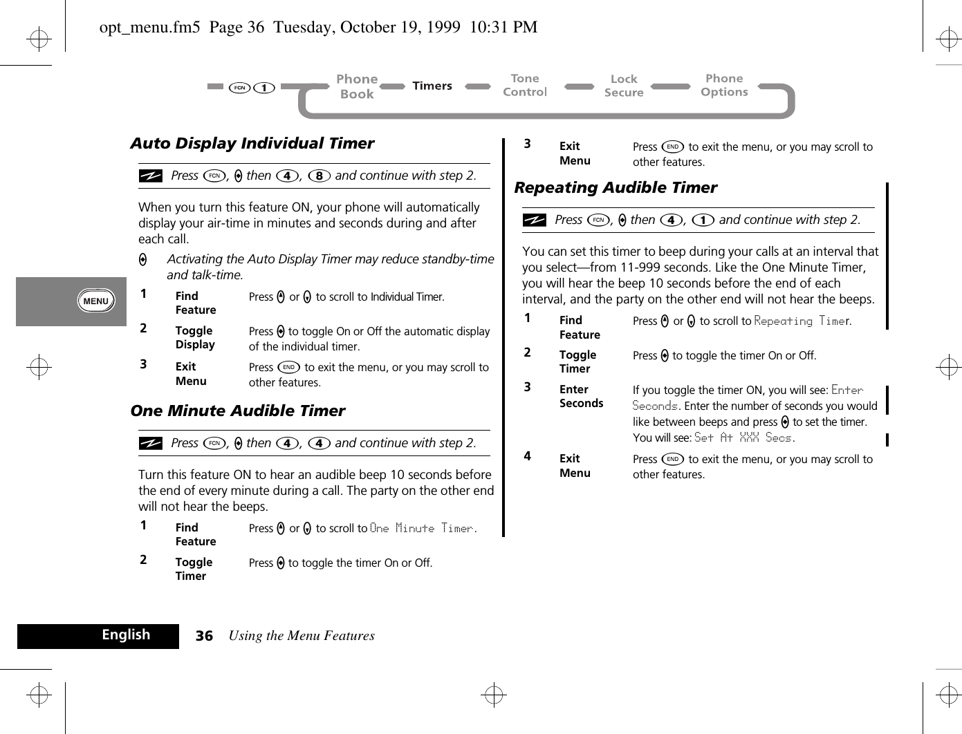 Using the Menu Features36EnglishAuto Display Individual TimeriPress Ä, a then Ý, 8 and continue with step 2.When you turn this feature ON, your phone will automatically display your air-time in minutes and seconds during and after each call.AActivating the Auto Display Timer may reduce standby-time and talk-time.One Minute Audible TimeriPress Ä, a then Ý, 4 and continue with step 2.Turn this feature ON to hear an audible beep 10 seconds before the end of every minute during a call. The party on the other end will not hear the beeps.Repeating Audible TimeriPress Ä, a then Ý, 1 and continue with step 2.You can set this timer to beep during your calls at an interval that you select—from 11-999 seconds. Like the One Minute Timer, you will hear the beep 10 seconds before the end of each interval, and the party on the other end will not hear the beeps.1Find FeaturePress q or Z to scroll to Individual Timer.2ToggleDisplayPress a to toggle On or Off the automatic display of the individual timer.3ExitMenuPress ¼ to exit the menu, or you may scroll to other features.1Find FeaturePress q or Z to scroll to One Minute Timer.2ToggleTimerPress a to toggle the timer On or Off.3ExitMenuPress ¼ to exit the menu, or you may scroll to other features.1Find FeaturePress q or Z to scroll to Repeating Timer.2ToggleTimerPress a to toggle the timer On or Off.3Enter SecondsIf you toggle the timer ON, you will see: Enter Seconds. Enter the number of seconds you would like between beeps and press a to set the timer. You will see: Set At XXX Secs.4ExitMenuPress ¼ to exit the menu, or you may scroll to other features.opt_menu.fm5  Page 36  Tuesday, October 19, 1999  10:31 PM