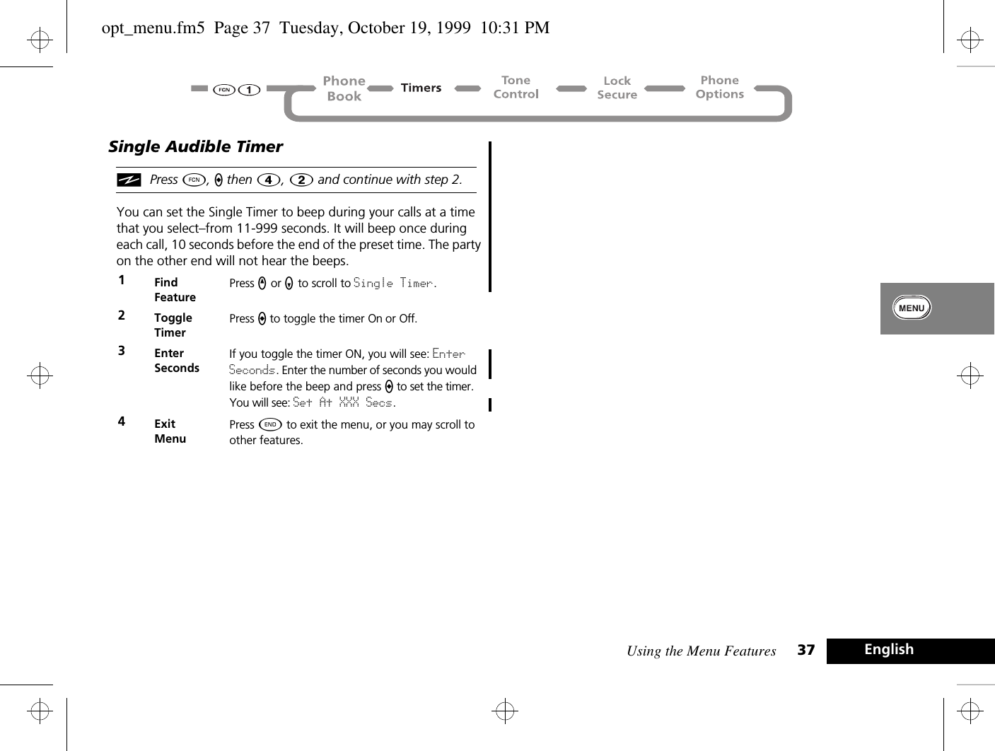 Using the Menu Features 37 EnglishSingle Audible TimeriPress Ä, a then Ý, 2 and continue with step 2.You can set the Single Timer to beep during your calls at a time that you select–from 11-999 seconds. It will beep once during each call, 10 seconds before the end of the preset time. The party on the other end will not hear the beeps.1Find FeaturePress q or Z to scroll to Single Timer.2ToggleTimerPress a to toggle the timer On or Off.3Enter SecondsIf you toggle the timer ON, you will see: Enter Seconds. Enter the number of seconds you would like before the beep and press a to set the timer. You will see: Set At XXX Secs.4ExitMenuPress ¼ to exit the menu, or you may scroll to other features.opt_menu.fm5  Page 37  Tuesday, October 19, 1999  10:31 PM