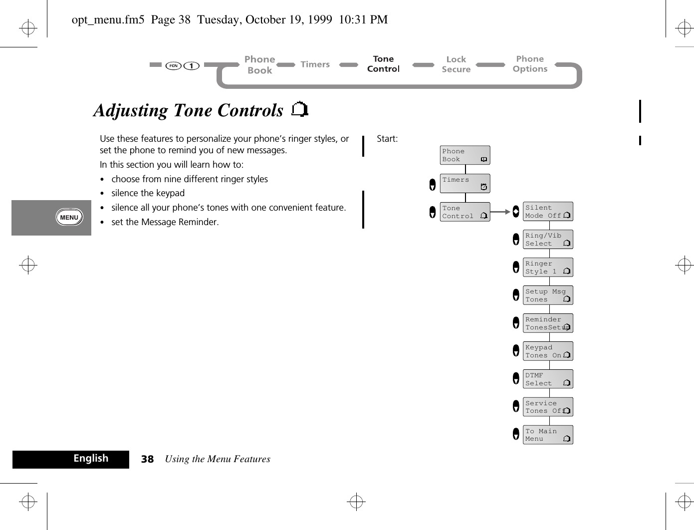 Using the Menu Features38EnglishAdjusting Tone Controls Use these features to personalize your phone’s ringer styles, or set the phone to remind you of new messages.In this section you will learn how to:•choose from nine different ringer styles•silence the keypad•silence all your phone’s tones with one convenient feature.•set the Message Reminder.Start:PhoneBookTimersToneControlSilentMode OffRing/VibSelectRinger Style 1Setup MsgTonesReminderTonesSetupKeypadTones OnDTMFSelectServiceTones OffTo MainMenuopt_menu.fm5  Page 38  Tuesday, October 19, 1999  10:31 PM