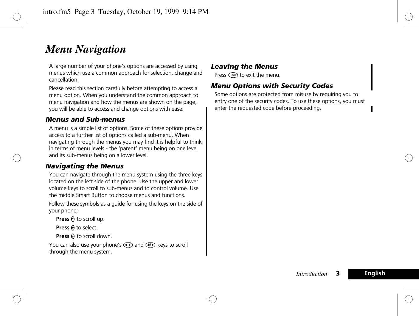 Introduction 3EnglishMenu NavigationA large number of your phone&apos;s options are accessed by using menus which use a common approach for selection, change and cancellation.Please read this section carefully before attempting to access a menu option. When you understand the common approach to menu navigation and how the menus are shown on the page, you will be able to access and change options with ease.Menus and Sub-menusA menu is a simple list of options. Some of these options provide access to a further list of options called a sub-menu. When navigating through the menus you may find it is helpful to think in terms of menu levels - the ‘parent’ menu being on one level and its sub-menus being on a lower level.Navigating the MenusYou can navigate through the menu system using the three keys located on the left side of the phone. Use the upper and lower volume keys to scroll to sub-menus and to control volume. Use the middle Smart Button to choose menus and functions.Follow these symbols as a guide for using the keys on the side of your phone:Press q to scroll up.Press a to select.Press Z to scroll down.You can also use your phone’s Ç and È keys to scroll through the menu system.Leaving the MenusPress ¼ to exit the menu.Menu Options with Security CodesSome options are protected from misuse by requiring you to entry one of the security codes. To use these options, you must enter the requested code before proceeding.intro.fm5  Page 3  Tuesday, October 19, 1999  9:14 PM