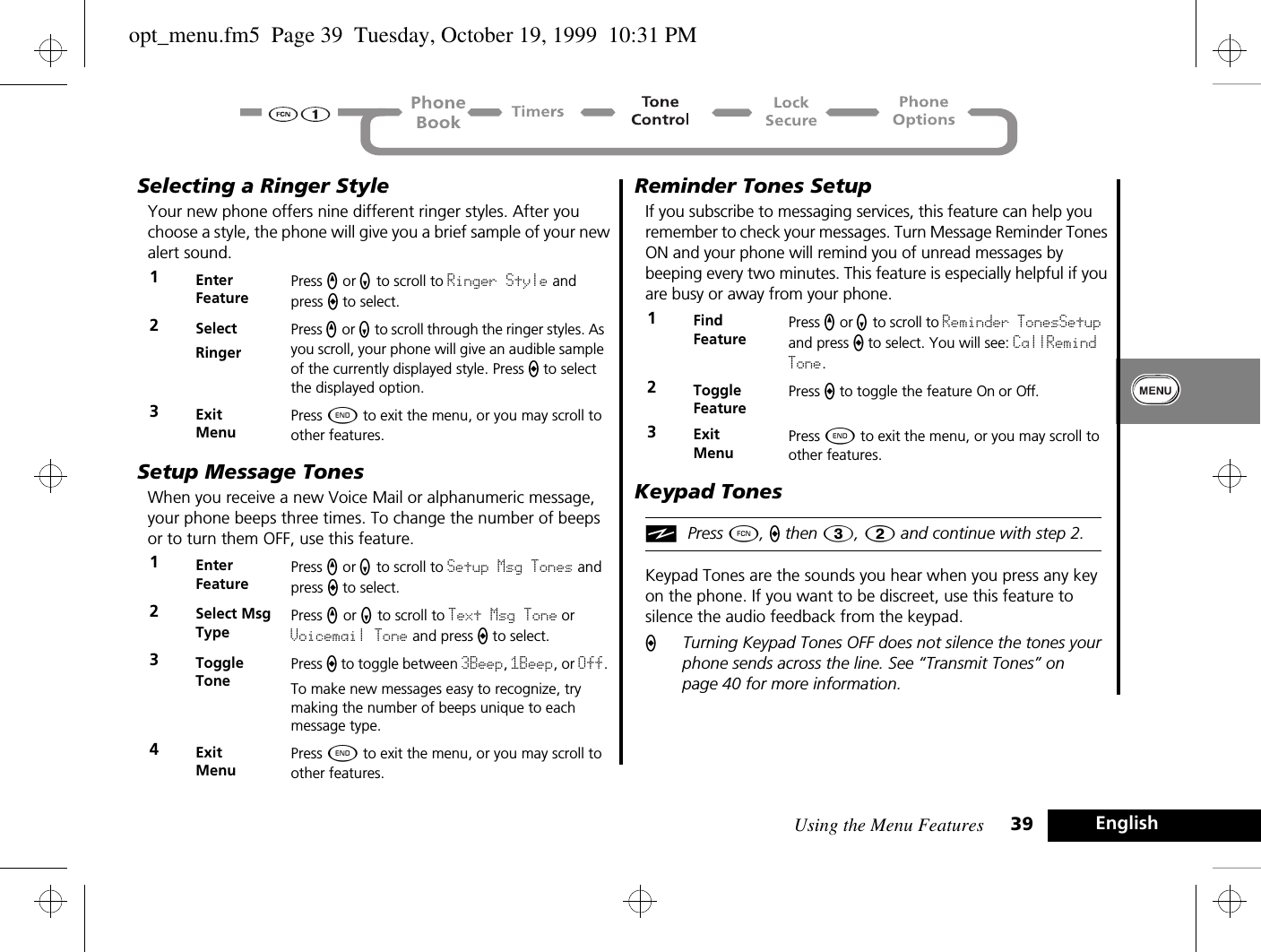 Using the Menu Features 39 EnglishSelecting a Ringer StyleYour new phone offers nine different ringer styles. After you choose a style, the phone will give you a brief sample of your new alert sound.Setup Message TonesWhen you receive a new Voice Mail or alphanumeric message, your phone beeps three times. To change the number of beeps or to turn them OFF, use this feature.Reminder Tones SetupIf you subscribe to messaging services, this feature can help you remember to check your messages. Turn Message Reminder Tones ON and your phone will remind you of unread messages by beeping every two minutes. This feature is especially helpful if you are busy or away from your phone. Keypad TonesiPress Ä, a then 3, 2 and continue with step 2.Keypad Tones are the sounds you hear when you press any key on the phone. If you want to be discreet, use this feature to silence the audio feedback from the keypad. ATurning Keypad Tones OFF does not silence the tones your phone sends across the line. See “Transmit Tones” on page 40 for more information.1Enter FeaturePress q or Z to scroll to Ringer Style and press A to select.2SelectRingerPress q or Z to scroll through the ringer styles. As you scroll, your phone will give an audible sample of the currently displayed style. Press A to select the displayed option.3ExitMenuPress ¼ to exit the menu, or you may scroll to other features.1Enter FeaturePress q or Z to scroll to Setup Msg Tones and press A to select.2Select Msg TypePress q or Z to scroll to Text Msg Tone or Voicemail Tone and press A to select.3Toggle TonePress A to toggle between 3Beep, 1Beep, or Off.To make new messages easy to recognize, try making the number of beeps unique to each message type.4ExitMenuPress ¼ to exit the menu, or you may scroll to other features.1Find FeaturePress q or Z to scroll to Reminder TonesSetup and press A to select. You will see: CallRemind Tone.2Toggle FeaturePress A to toggle the feature On or Off.3ExitMenuPress ¼ to exit the menu, or you may scroll to other features.opt_menu.fm5  Page 39  Tuesday, October 19, 1999  10:31 PM