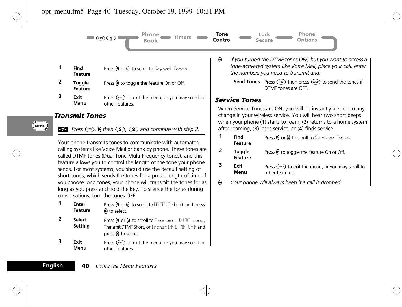 Using the Menu Features40EnglishTransmit TonesiPress Ä, a then 3, 3 and continue with step 2.Your phone transmits tones to communicate with automated calling systems like Voice Mail or bank by phone. These tones are called DTMF tones (Dual Tone Multi-Frequency tones), and this feature allows you to control the length of the tone your phone sends. For most systems, you should use the default setting of short tones, which sends the tones for a preset length of time. If you choose long tones, your phone will transmit the tones for as long as you press and hold the key. To silence the tones during conversations, turn the tones OFF.AIf you turned the DTMF tones OFF, but you want to access a tone-activated system like Voice Mail, place your call, enter the numbers you need to transmit and:Service TonesWhen Service Tones are ON, you will be instantly alerted to any change in your wireless service. You will hear two short beeps when your phone (1) starts to roam, (2) returns to a home system after roaming, (3) loses service, or (4) finds service.AYour phone will always beep if a call is dropped.1Find FeaturePress q or Z to scroll to Keypad Tones.2Toggle FeaturePress A to toggle the feature On or Off.3ExitMenuPress ¼ to exit the menu, or you may scroll to other features.1Enter FeaturePress q or Z to scroll to DTMF Select and press A to select.2Select SettingPress q or Z to scroll to Transmit DTMF Long, Transmit DTMF Short, or Transmit DTMF Off and press A to select.3ExitMenuPress ¼ to exit the menu, or you may scroll to other features.Send Tones Press ä then press ¾ to send the tones if DTMF tones are OFF.1Find FeaturePress q or Z to scroll to Service Tones.2Toggle FeaturePress A to toggle the feature On or Off.3ExitMenuPress ¼ to exit the menu, or you may scroll to other features.opt_menu.fm5  Page 40  Tuesday, October 19, 1999  10:31 PM