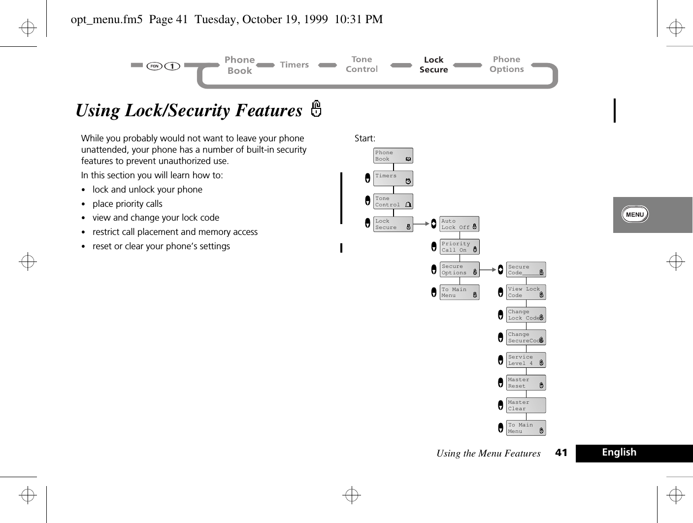 Using the Menu Features 41 EnglishUsing Lock/Security Features While you probably would not want to leave your phone unattended, your phone has a number of built-in security features to prevent unauthorized use. In this section you will learn how to:•lock and unlock your phone•place priority calls•view and change your lock code•restrict call placement and memory access•reset or clear your phone’s settingsStart: AutoLock OffPriorityCall OnSecure OptionsView Lock CodeChangeLock CodeChangeSecureCodeServiceLevel 4MasterResetMasterClearSecureCode______To MainMenuTo MainMenuPhoneBookTimersLockSecureToneControlopt_menu.fm5  Page 41  Tuesday, October 19, 1999  10:31 PM