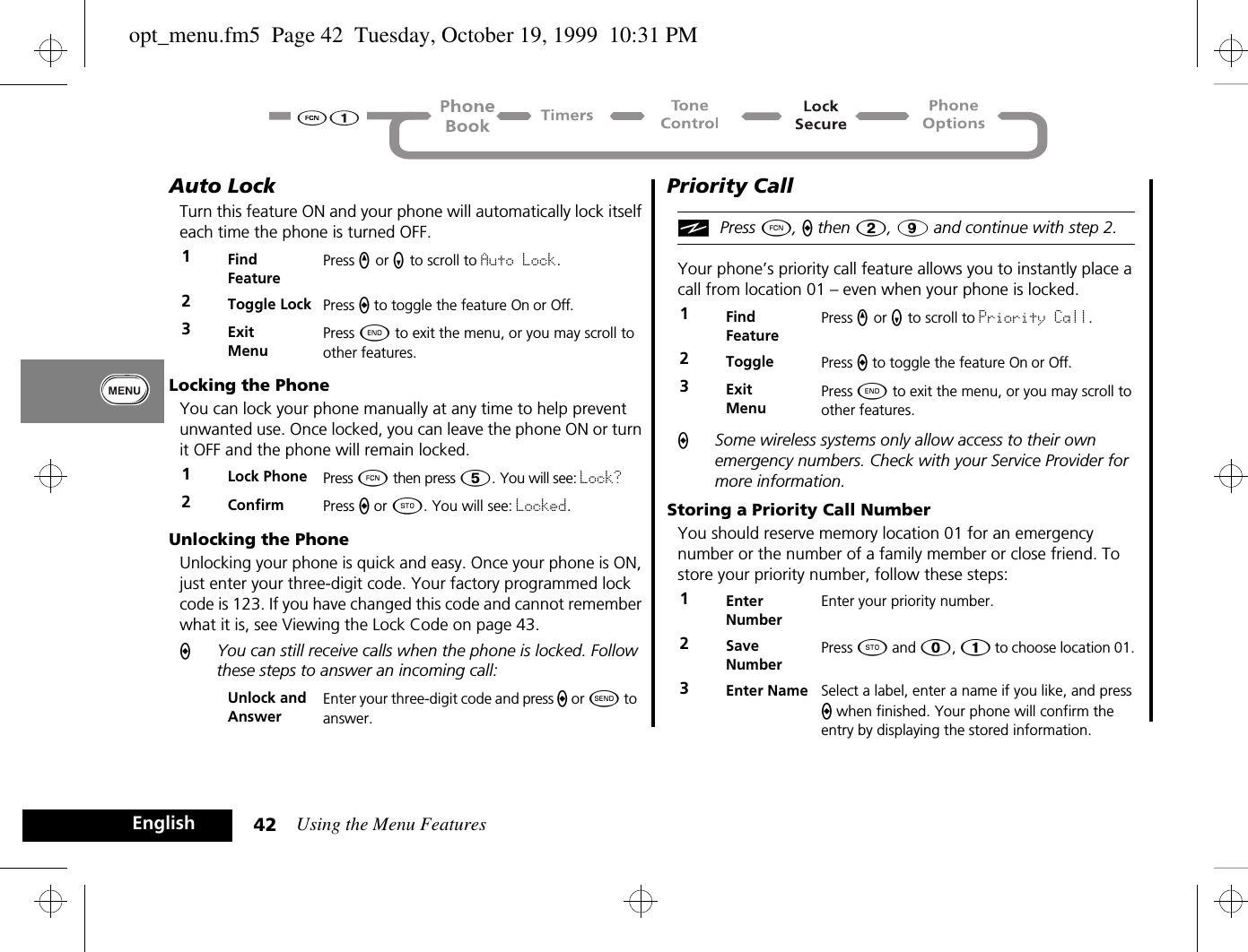 Using the Menu Features42EnglishAuto LockTurn this feature ON and your phone will automatically lock itself each time the phone is turned OFF.Locking the PhoneYou can lock your phone manually at any time to help prevent unwanted use. Once locked, you can leave the phone ON or turn it OFF and the phone will remain locked.Unlocking the PhoneUnlocking your phone is quick and easy. Once your phone is ON, just enter your three-digit code. Your factory programmed lock code is 123. If you have changed this code and cannot remember what it is, see Viewing the Lock Code on page 43.AYou can still receive calls when the phone is locked. Follow these steps to answer an incoming call:Priority Call iPress Ä, a then 2, 9 and continue with step 2.Your phone’s priority call feature allows you to instantly place a call from location 01 – even when your phone is locked. ASome wireless systems only allow access to their own emergency numbers. Check with your Service Provider for more information.Storing a Priority Call NumberYou should reserve memory location 01 for an emergency number or the number of a family member or close friend. To store your priority number, follow these steps:1Find FeaturePress q or Z to scroll to Auto Lock.2Toggle Lock Press A to toggle the feature On or Off.3ExitMenuPress ¼ to exit the menu, or you may scroll to other features.1Lock Phone Press Ä then press Þ. You will see: Lock?2Confirm  Press A or Â. You will see: Locked.Unlock and AnswerEnter your three-digit code and press a or ¾ to answer.1Find FeaturePress q or Z to scroll to Priority Call.2Toggle Press A to toggle the feature On or Off.3ExitMenuPress ¼ to exit the menu, or you may scroll to other features.1Enter NumberEnter your priority number.2Save NumberPress Â and â, Ú to choose location 01. 3Enter Name Select a label, enter a name if you like, and press A when finished. Your phone will confirm the entry by displaying the stored information.opt_menu.fm5  Page 42  Tuesday, October 19, 1999  10:31 PM