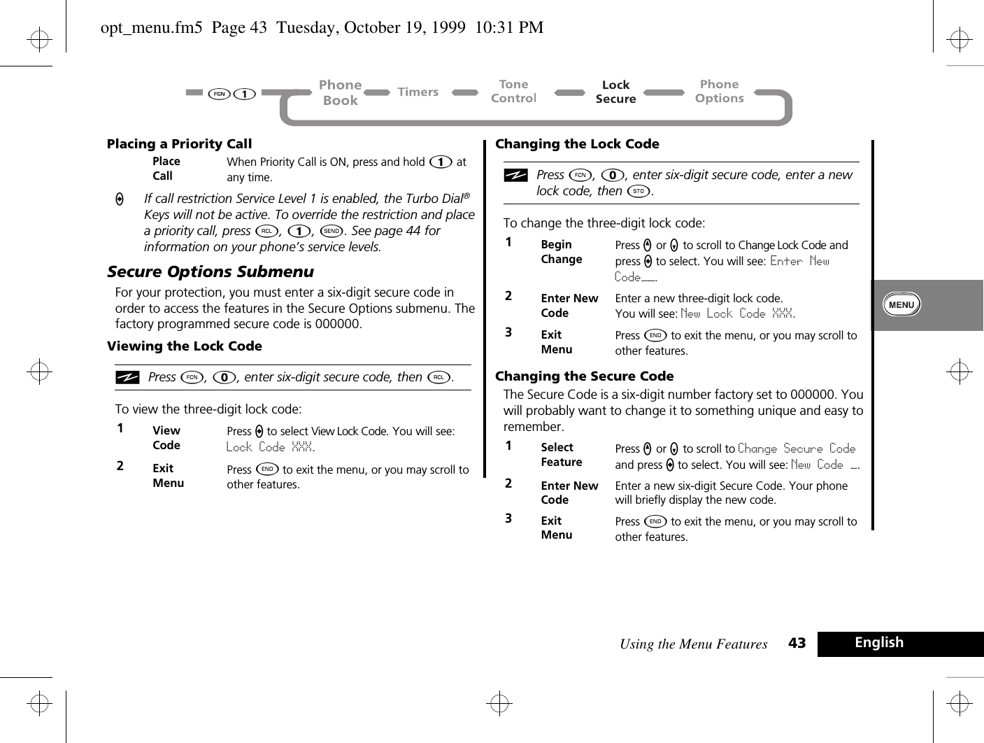 Using the Menu Features 43 EnglishPlacing a Priority CallAIf call restriction Service Level 1 is enabled, the Turbo Dial® Keys will not be active. To override the restriction and place a priority call, press ä, Ú, ¾. See page 44 for information on your phone’s service levels.Secure Options SubmenuFor your protection, you must enter a six-digit secure code in order to access the features in the Secure Options submenu. The factory programmed secure code is 000000.Viewing the Lock CodeiPress Ä, 0, enter six-digit secure code, then ä.To view the three-digit lock code:Changing the Lock CodeiPress Ä, 0, enter six-digit secure code, enter a new lock code, then Â.To change the three-digit lock code:Changing the Secure CodeThe Secure Code is a six-digit number factory set to 000000. You will probably want to change it to something unique and easy to remember.Place CallWhen Priority Call is ON, press and hold Ú at any time.1View CodePress A to select View Lock Code. You will see: Lock Code XXX.2Exit MenuPress ¼ to exit the menu, or you may scroll to other features.1BeginChangePress q or Z to scroll to Change Lock Code and press a to select. You will see: Enter New Code——.2Enter New CodeEnter a new three-digit lock code. You will see: New Lock Code XXX.3Exit MenuPress ¼ to exit the menu, or you may scroll to other features.1Select FeaturePress q or Z to scroll to Change Secure Code and press A to select. You will see: New Code —.2Enter New CodeEnter a new six-digit Secure Code. Your phone will briefly display the new code.3ExitMenuPress ¼ to exit the menu, or you may scroll to other features.opt_menu.fm5  Page 43  Tuesday, October 19, 1999  10:31 PM