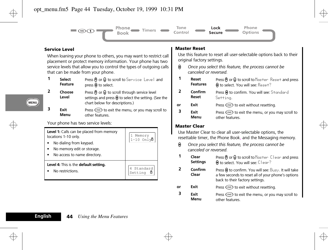 Using the Menu Features44EnglishService LevelWhen loaning your phone to others, you may want to restrict call placement or protect memory information. Your phone has two service levels that allow you to control the types of outgoing calls that can be made from your phone.Your phone has two service levels:Master ResetUse this feature to reset all user-selectable options back to their original factory settings. AOnce you select this feature, the process cannot be canceled or reversed.Master ClearUse Master Clear to clear all user-selectable options, the resettable timer, the Phone Book, and the Messaging memory.AOnce you select this feature, the process cannot be canceled or reversed.1Select FeaturePress q or Z to scroll to Service Level and press A to select. 2ChooseLevelPress q or Z to scroll through service level settings and press A to select the setting. (See the chart below for descriptions.)3ExitMenuPress ¼ to exit the menu, or you may scroll to other features.Level 1: Calls can be placed from memory locations 1-10 only.•  No dialing from keypad.•  No memory edit or storage.•  No access to name directory.Level 4: This is the default setting.•  No restrictions.1 Memory1-10 Only4 StandardSetting1ResetFeaturesPress q or Z to scroll to Master Reset and press A to select. You will see: Reset?2ConfirmResetPress A to confirm. You will see: Standard Setting.or Exit Press ¼ to exit without resetting.3ExitMenuPress ¼ to exit the menu, or you may scroll to other features.1ClearSettingsPress q or Z to scroll to Master Clear and press A to select. You will see: Clear?2ConfirmClearPress A to confirm. You will see: Busy. It will take a few seconds to reset all of your phone’s options back to their factory settings.or Exit Press ¼ to exit without resetting.3ExitMenuPress ¼ to exit the menu, or you may scroll to other features.opt_menu.fm5  Page 44  Tuesday, October 19, 1999  10:31 PM
