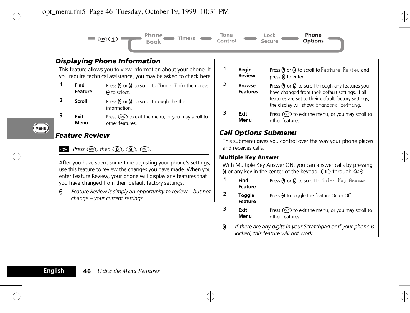 Using the Menu Features46EnglishDisplaying Phone InformationThis feature allows you to view information about your phone. If you require technical assistance, you may be asked to check here.Feature ReviewiPress Ä, then 0, 9, ä.After you have spent some time adjusting your phone’s settings, use this feature to review the changes you have made. When you enter Feature Review, your phone will display any features that you have changed from their default factory settings.AFeature Review is simply an opportunity to review – but not change – your current settings.Call Options SubmenuThis submenu gives you control over the way your phone places and receives calls.Multiple Key AnswerWith Multiple Key Answer ON, you can answer calls by pressing A or any key in the center of the keypad, Ú through È.AIf there are any digits in your Scratchpad or if your phone is locked, this feature will not work.1Find FeaturePress q or Z to scroll to Phone Info then press A to select.2Scroll Press q or Z to scroll through the the information.3ExitMenuPress ¼ to exit the menu, or you may scroll to other features.1Begin ReviewPress q or Z to scroll to Feature Review and press A to enter.2BrowseFeaturesPress q or Z to scroll through any features you have changed from their default settings. If all features are set to their default factory settings, the display will show: Standard Setting.3ExitMenuPress ¼ to exit the menu, or you may scroll to other features.1Find FeaturePress q or Z to scroll to Multi Key Answer.2Toggle FeaturePress A to toggle the feature On or Off.3ExitMenuPress ¼ to exit the menu, or you may scroll to other features.opt_menu.fm5  Page 46  Tuesday, October 19, 1999  10:31 PM
