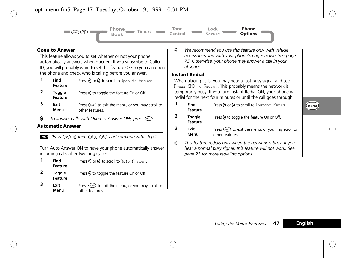 Using the Menu Features 47 EnglishOpen to AnswerThis feature allows you to set whether or not your phone automatically answers when opened. If you subscribe to Caller ID, you will probably want to set this feature OFF so you can open the phone and check who is calling before you answer. ATo answer calls with Open to Answer OFF, press ¾.Automatic AnsweriPress Ä, a then 2, 6 and continue with step 2.Turn Auto Answer ON to have your phone automatically answer incoming calls after two ring cycles.  AWe recommend you use this feature only with vehicle accessories and with your phone’s ringer active. See page 75. Otherwise, your phone may answer a call in your absence.Instant RedialWhen placing calls, you may hear a fast busy signal and see Press SND to Redial. This probably means the network is temporarily busy. If you turn Instant Redial ON, your phone will redial for the next four minutes or until the call goes through.AThis feature redials only when the network is busy. If you hear a normal busy signal, this feature will not work. See page 21 for more redialing options.1Find FeaturePress q or Z to scroll to Open to Answer.2Toggle FeaturePress A to toggle the feature On or Off.3ExitMenuPress ¼ to exit the menu, or you may scroll to other features.1Find FeaturePress q or Z to scroll to Auto Answer.2Toggle FeaturePress A to toggle the feature On or Off.3ExitMenuPress ¼ to exit the menu, or you may scroll to other features.1Find FeaturePress q or Z to scroll to Instant Redial.2Toggle FeaturePress A to toggle the feature On or Off.3ExitMenuPress ¼ to exit the menu, or you may scroll to other features.opt_menu.fm5  Page 47  Tuesday, October 19, 1999  10:31 PM