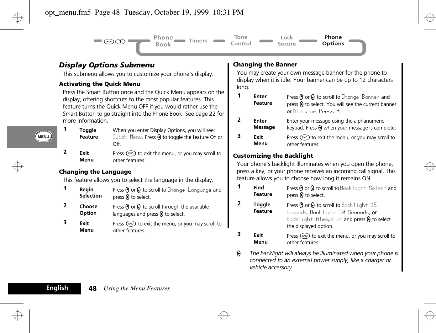 Using the Menu Features48EnglishDisplay Options SubmenuThis submenu allows you to customize your phone’s display.Activating the Quick MenuPress the Smart Button once and the Quick Menu appears on the display, offering shortcuts to the most popular features. This feature turns the Quick Menu OFF if you would rather use the Smart Button to go straight into the Phone Book. See page 22 for more information.Changing the LanguageThis feature allows you to select the language in the display.Changing the BannerYou may create your own message banner for the phone to display when it is idle. Your banner can be up to 12 characters long.Customizing the BacklightYour phone’s backlight illuminates when you open the phone, press a key, or your phone receives an incoming call signal. This feature allows you to choose how long it remains ON.AThe backlight will always be illuminated when your phone is connected to an external power supply, like a charger or vehicle accessory.1Toggle FeatureWhen you enter Display Options, you will see: Quick Menu. Press A to toggle the feature On or Off.2ExitMenuPress ¼ to exit the menu, or you may scroll to other features.1BeginSelectionPress q or Z to scroll to Change Language and press a to select.2Choose OptionPress q or Z to scroll through the available languages and press a to select.3ExitMenuPress ¼ to exit the menu, or you may scroll to other features.1Enter FeaturePress q or Z to scroll to Change Banner and press a to select. You will see the current banner or Alpha or Press §.2Enter MessageEnter your message using the alphanumeric keypad. Press A when your message is complete.3ExitMenuPress ¼ to exit the menu, or you may scroll to other features.1Find FeaturePress q or Z to scroll to Backlight Select and press A to select.2Toggle FeaturePress q or Z to scroll to Backlight 15 Seconds, Backlight 30 Seconds, or Backlight Always On and press A to select the displayed option.3ExitMenuPress ¼ to exit the menu, or you may scroll to other features.opt_menu.fm5  Page 48  Tuesday, October 19, 1999  10:31 PM