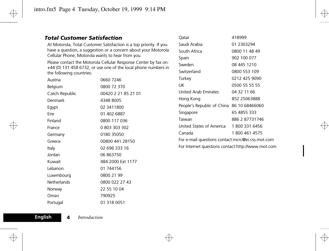 Introduction4EnglishTotal Customer SatisfactionAt Motorola, Total Customer Satisfaction is a top priority. If you have a question, a suggestion or a concern about your Motorola Cellular Phone, Motorola wants to hear from you.Please contact the Motorola Cellular Response Center by fax on: +44 (0) 131 458 6732, or use one of the local phone numbers in the following countries:Austria 0660 7246Belgium  0800 72 370Czech Republic 00420 2 21 85 21 01Denmark 4348 8005Egypt 02 3411800Eire 01 402 6887Finland  0800 117 036France  0 803 303 302Germany 0180 35050Greece  00800 441 28150Italy  02 696 333 16Jordan 06 863750Kuwait  484 2000 Ext 1177Lebanon 01 744156Luxembourg  0800 21 99Netherlands  0800 022 27 43Norway  22 55 10 04Oman 790925Portugal 01 318 0051Qatar 418999Saudi Arabia  01 2303294South Africa  0800 11 48 49Spain 902 100 077Sweden  08 445 1210Switzerland 0800 553 109Turkey 0212 425 9090UK 0500 55 55 55United Arab Emirates  04 32 11 66Hong Kong 852 25063888People’s Republic of China 86 10 68466060Singapore 65 4855 333Taiwan 886 2 87731746United States of America 1 800 331 6456Canada 1 800 461 4575For e-mail questions contact:mcrc@ei.css.mot.comFor Internet questions contact:http://www.mot.comintro.fm5  Page 4  Tuesday, October 19, 1999  9:14 PM