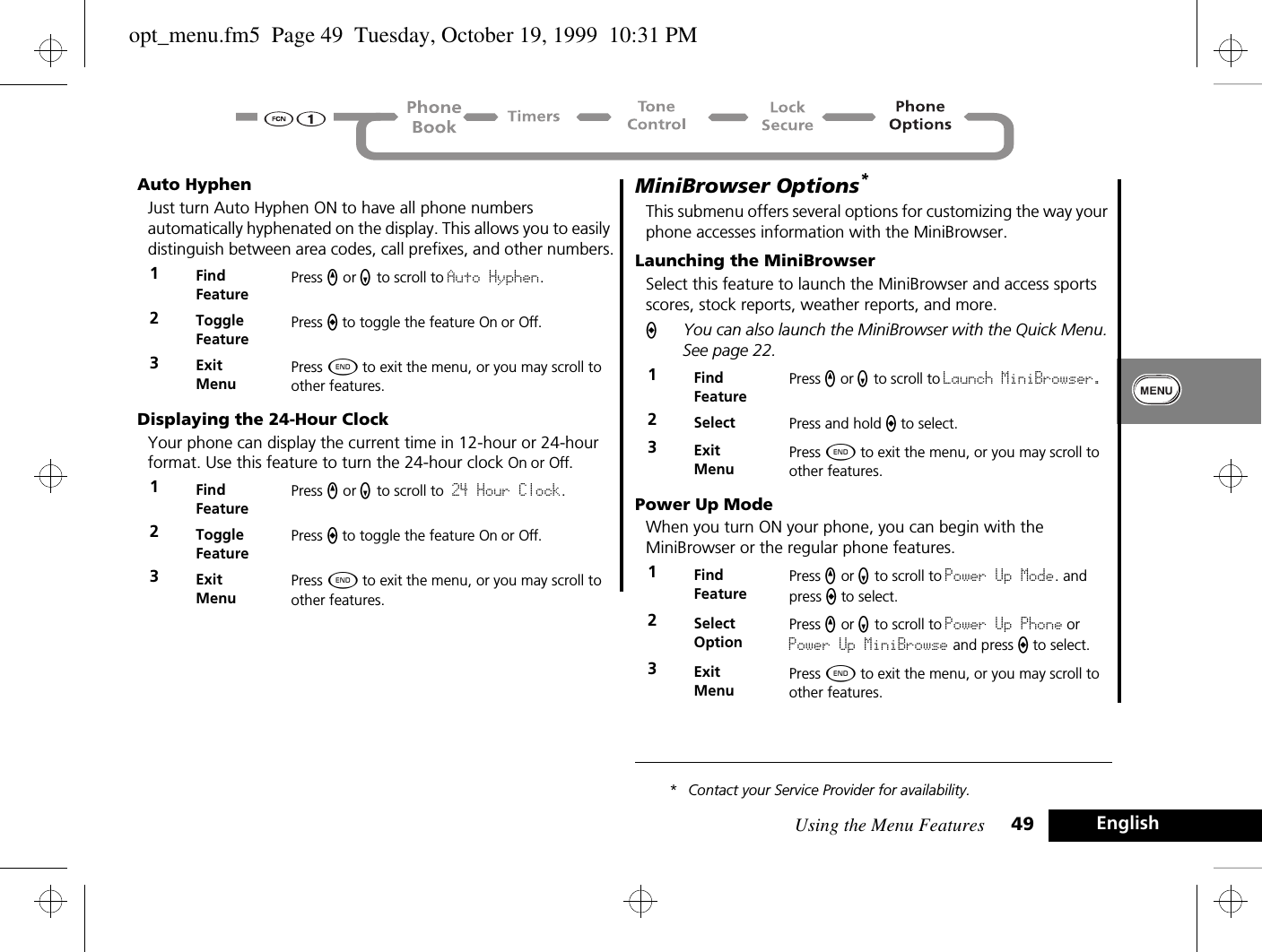 Using the Menu Features 49 EnglishAuto HyphenJust turn Auto Hyphen ON to have all phone numbers automatically hyphenated on the display. This allows you to easily distinguish between area codes, call prefixes, and other numbers.Displaying the 24-Hour ClockYour phone can display the current time in 12-hour or 24-hour format. Use this feature to turn the 24-hour clock On or Off.MiniBrowser Options* This submenu offers several options for customizing the way your phone accesses information with the MiniBrowser.Launching the MiniBrowser Select this feature to launch the MiniBrowser and access sports scores, stock reports, weather reports, and more.AYou can also launch the MiniBrowser with the Quick Menu. See page 22.Power Up ModeWhen you turn ON your phone, you can begin with the MiniBrowser or the regular phone features.* Contact your Service Provider for availability.1Find FeaturePress q or Z to scroll to Auto Hyphen.2Toggle FeaturePress A to toggle the feature On or Off.3ExitMenuPress ¼ to exit the menu, or you may scroll to other features.1Find FeaturePress q or Z to scroll to 24 Hour Clock.2Toggle FeaturePress A to toggle the feature On or Off.3ExitMenuPress ¼ to exit the menu, or you may scroll to other features.1Find FeaturePress q or Z to scroll to Launch MiniBrowser. 2Select Press and hold A to select.3ExitMenuPress ¼ to exit the menu, or you may scroll to other features.1Find FeaturePress q or Z to scroll to Power Up Mode. and press A to select.2Select OptionPress q or Z to scroll to Power Up Phone or Power Up MiniBrowse and press A to select.3ExitMenuPress ¼ to exit the menu, or you may scroll to other features.opt_menu.fm5  Page 49  Tuesday, October 19, 1999  10:31 PM