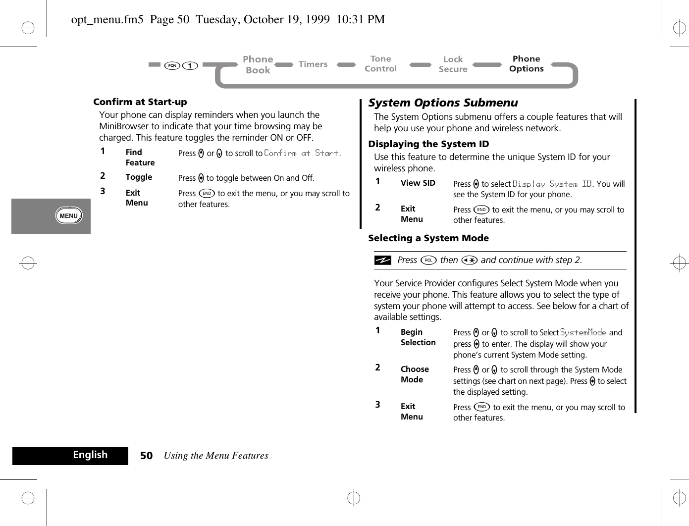 Using the Menu Features50EnglishConfirm at Start-upYour phone can display reminders when you launch the MiniBrowser to indicate that your time browsing may be charged. This feature toggles the reminder ON or OFF.System Options SubmenuThe System Options submenu offers a couple features that will help you use your phone and wireless network.Displaying the System IDUse this feature to determine the unique System ID for your wireless phone.Selecting a System ModeiPress ä then Ç and continue with step 2.Your Service Provider configures Select System Mode when you receive your phone. This feature allows you to select the type of system your phone will attempt to access. See below for a chart of available settings.1Find FeaturePress q or Z to scroll to Confirm at Start.2Toggle Press A to toggle between On and Off.3ExitMenuPress ¼ to exit the menu, or you may scroll to other features.1View SID Press A to select Display System ID. You will see the System ID for your phone.2ExitMenuPress ¼ to exit the menu, or you may scroll to other features.1BeginSelectionPress q or Z to scroll to Select SystemMode and press a to enter. The display will show your phone’s current System Mode setting.2Choose ModePress q or Z to scroll through the System Mode settings (see chart on next page). Press a to select the displayed setting.3ExitMenuPress ¼ to exit the menu, or you may scroll to other features.opt_menu.fm5  Page 50  Tuesday, October 19, 1999  10:31 PM