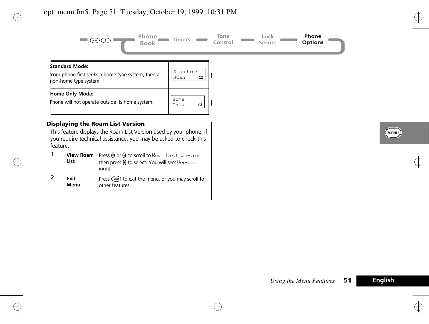 Using the Menu Features 51 EnglishDisplaying the Roam List VersionThis feature displays the Roam List Version used by your phone. If you require technical assistance, you may be asked to check this feature.Standard Mode:Your phone first seeks a home type system, then a non-home type system.Home Only Mode:Phone will not operate outside its home system.1View Roam ListPress q or Z to scroll to Roam List Version then press A to select. You will see: Version XXXX.2ExitMenuPress ¼ to exit the menu, or you may scroll to other features.Standard ScanHomeOnlyopt_menu.fm5  Page 51  Tuesday, October 19, 1999  10:31 PM