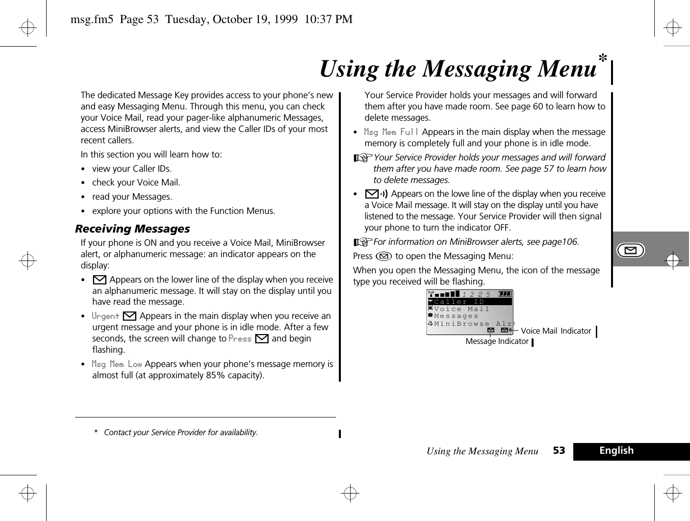 Using the Messaging Menu 53 EnglishUsing the Messaging Menu*The dedicated Message Key provides access to your phone’s new and easy Messaging Menu. Through this menu, you can check your Voice Mail, read your pager-like alphanumeric Messages, access MiniBrowser alerts, and view the Caller IDs of your most recent callers.In this section you will learn how to:•view your Caller IDs.•check your Voice Mail.•read your Messages.•explore your options with the Function Menus.Receiving MessagesIf your phone is ON and you receive a Voice Mail, MiniBrowser alert, or alphanumeric message: an indicator appears on the display:•o Appears on the lower line of the display when you receive an alphanumeric message. It will stay on the display until you have read the message. •Urgent o Appears in the main display when you receive an urgent message and your phone is in idle mode. After a few seconds, the screen will change to Press o and begin flashing. •Msg Mem Low Appears when your phone’s message memory is almost full (at approximately 85% capacity). * Contact your Service Provider for availability.Your Service Provider holds your messages and will forward them after you have made room. See page 60 to learn how to delete messages.•Msg Mem Full Appears in the main display when the message memory is completely full and your phone is in idle mode.AYour Service Provider holds your messages and will forward them after you have made room. See page 57 to learn how to delete messages.•p Appears on the lowe line of the display when you receive a Voice Mail message. It will stay on the display until you have listened to the message. Your Service Provider will then signal your phone to turn the indicator OFF.AFor information on MiniBrowser alerts, see page106.Press ¿ to open the Messaging Menu:When you open the Messaging Menu, the icon of the message type you received will be flashing.2512Voice MailMessagesCaller IDMiniBrowse AlrtVoice Mail IndicatorMessage Indicatormsg.fm5  Page 53  Tuesday, October 19, 1999  10:37 PM