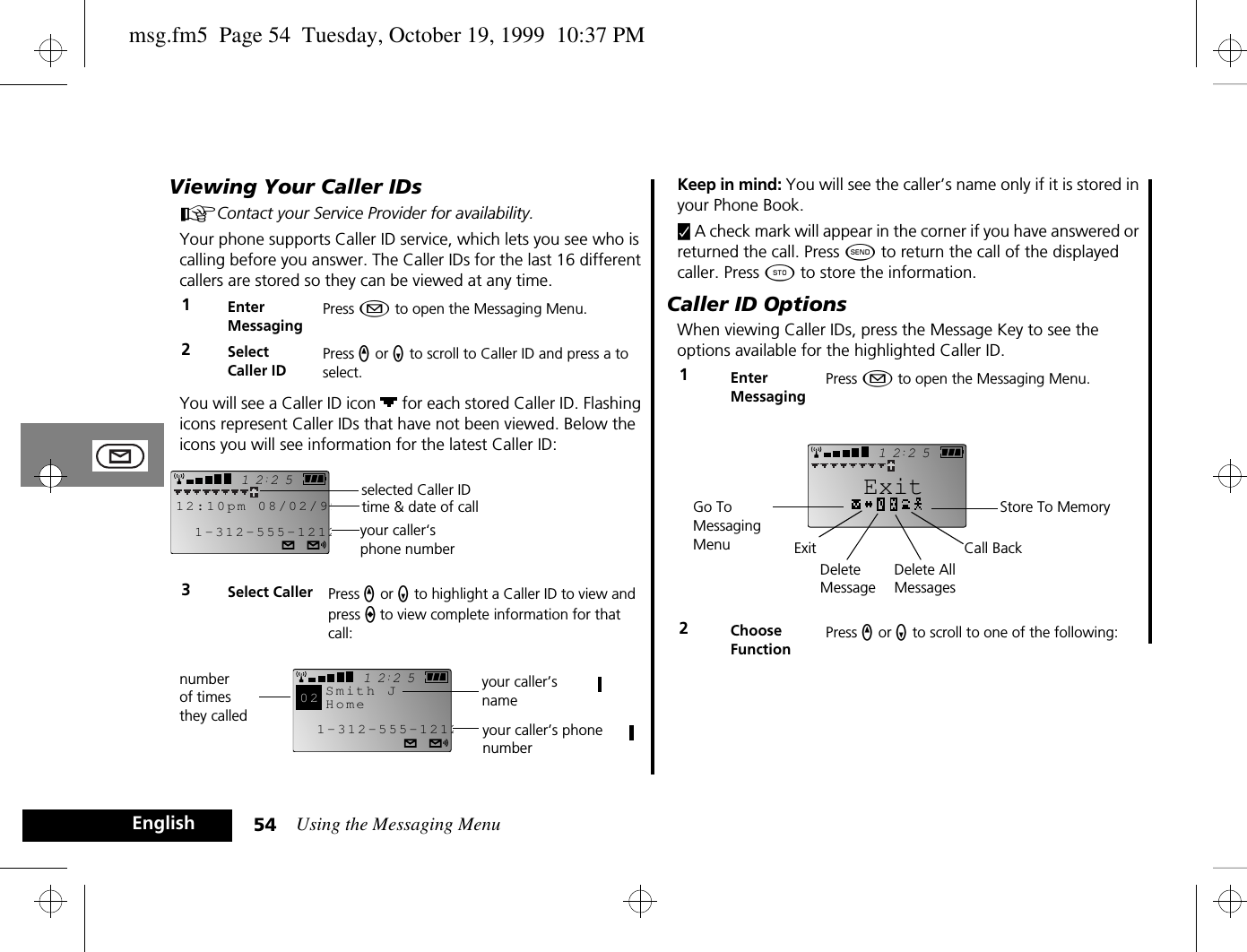 Using the Messaging Menu54EnglishViewing Your Caller IDsAContact your Service Provider for availability.Your phone supports Caller ID service, which lets you see who is calling before you answer. The Caller IDs for the last 16 different callers are stored so they can be viewed at any time.You will see a Caller ID icon   for each stored Caller ID. Flashing icons represent Caller IDs that have not been viewed. Below the icons you will see information for the latest Caller ID:Keep in mind: You will see the caller’s name only if it is stored in your Phone Book.y A check mark will appear in the corner if you have answered or returned the call. Press ¾ to return the call of the displayed caller. Press Â to store the information.Caller ID OptionsWhen viewing Caller IDs, press the Message Key to see the options available for the highlighted Caller ID.1Enter MessagingPress ¿ to open the Messaging Menu.2SelectCaller IDPress q or Z to scroll to Caller ID and press a to select.3Select Caller Press q or Z to highlight a Caller ID to view and press a to view complete information for that call:251212:10pm 08/02/991-312-555-1212selected Caller IDtime &amp; date of callyour caller‘s phone number2512Smith JHome1-312-555-121202number of times they called your caller’s phone numberyour caller’s name1Enter MessagingPress ¿ to open the Messaging Menu.2Choose FunctionPress q or Z to scroll to one of the following:2512ExitStore To MemoryCall BackGo To Messaging Menu ExitDelete MessageDelete AllMessagesmsg.fm5  Page 54  Tuesday, October 19, 1999  10:37 PM