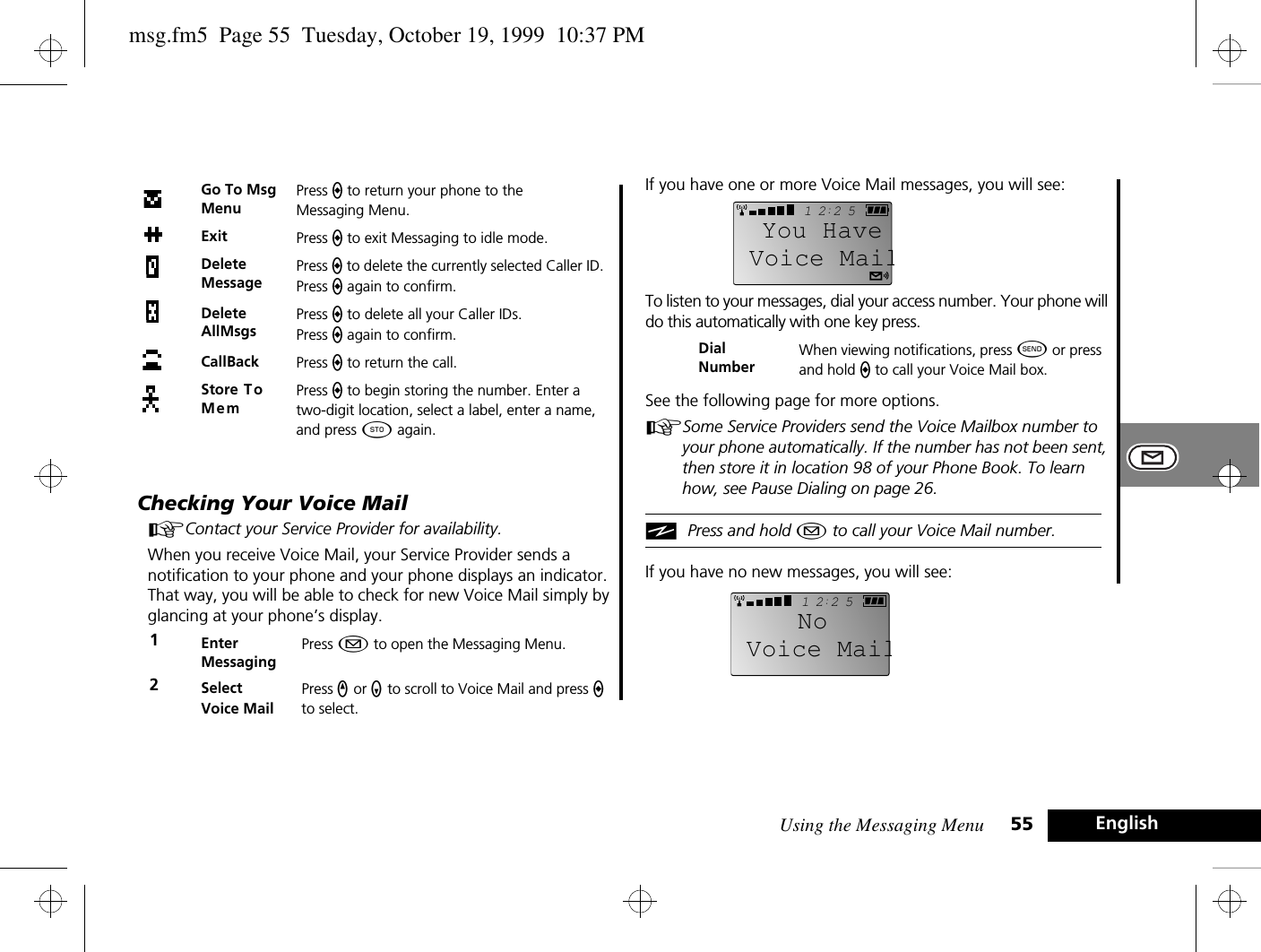 Using the Messaging Menu 55 EnglishChecking Your Voice MailAContact your Service Provider for availability.When you receive Voice Mail, your Service Provider sends a notification to your phone and your phone displays an indicator. That way, you will be able to check for new Voice Mail simply by glancing at your phone’s display.If you have one or more Voice Mail messages, you will see:To listen to your messages, dial your access number. Your phone will do this automatically with one key press.See the following page for more options.ASome Service Providers send the Voice Mailbox number to your phone automatically. If the number has not been sent, then store it in location 98 of your Phone Book. To learn how, see Pause Dialing on page 26.iPress and hold ¿ to call your Voice Mail number.If you have no new messages, you will see:Go To Msg MenuPress a to return your phone to the Messaging Menu.Exit Press a to exit Messaging to idle mode.Delete MessagePress a to delete the currently selected Caller ID. Press a again to confirm.Delete AllMsgsPress a to delete all your Caller IDs. Press a again to confirm.CallBack Press a to return the call.Store To MemPress a to begin storing the number. Enter a two-digit location, select a label, enter a name, and press Â again.1Enter MessagingPress ¿ to open the Messaging Menu.2Select Voice MailPress q or Z to scroll to Voice Mail and press a to select.Dial NumberWhen viewing notifications, press ¾ or press and hold a to call your Voice Mail box.2512Voice MailYou Have2512Voice MailNomsg.fm5  Page 55  Tuesday, October 19, 1999  10:37 PM