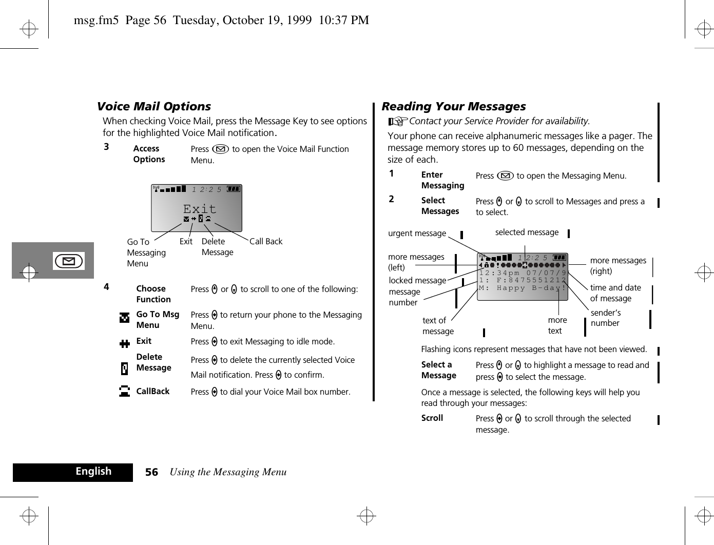 Using the Messaging Menu56EnglishVoice Mail OptionsWhen checking Voice Mail, press the Message Key to see options for the highlighted Voice Mail notification.Reading Your Messages AContact your Service Provider for availability.Your phone can receive alphanumeric messages like a pager. The message memory stores up to 60 messages, depending on the size of each.3Access OptionsPress ¿ to open the Voice Mail Function Menu.4Choose FunctionPress q or Z to scroll to one of the following:Go To Msg MenuPress a to return your phone to the Messaging Menu.Exit Press a to exit Messaging to idle mode.Delete Message Press a to delete the currently selected Voice Mail notification. Press a to confirm.CallBack Press a to dial your Voice Mail box number.2512ExitCall BackGo To Messaging MenuExit Delete Message1Enter MessagingPress ¿ to open the Messaging Menu.2Select MessagesPress q or Z to scroll to Messages and press a to select.Flashing icons represent messages that have not been viewed. Select a MessagePress q or Z to highlight a message to read and press a to select the message.Once a message is selected, the following keys will help you read through your messages:Scroll Press a or Z to scroll through the selected message.2512M: Happy B-day!1: F:847555121212:34pm 07/07/99selected messagemore messages (right)time and date of messagetext of messagemore messages (left)urgent messagelocked messagesender’s numbermore textmessagenumbermsg.fm5  Page 56  Tuesday, October 19, 1999  10:37 PM