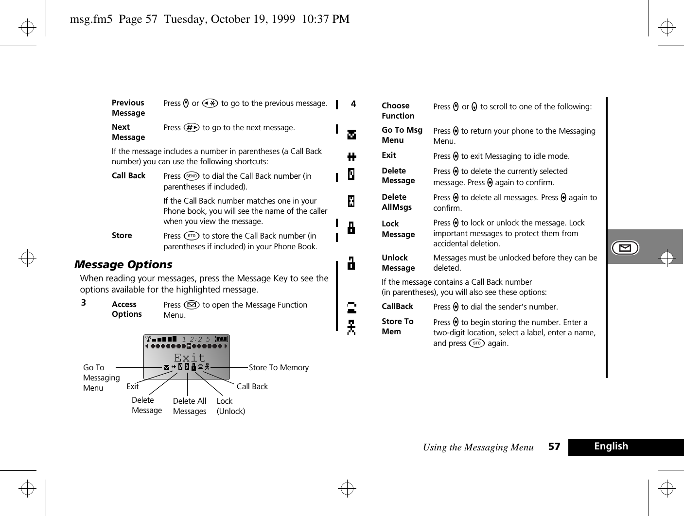 Using the Messaging Menu 57 EnglishMessage OptionsWhen reading your messages, press the Message Key to see the options available for the highlighted message. Previous MessagePress q or Ç to go to the previous message.NextMessagePress È to go to the next message.If the message includes a number in parentheses (a Call Back number) you can use the following shortcuts:Call Back Press ¾ to dial the Call Back number (in parentheses if included).If the Call Back number matches one in your Phone book, you will see the name of the caller when you view the message. Store Press Â to store the Call Back number (in parentheses if included) in your Phone Book.3Access OptionsPress ¿ to open the Message Function Menu.2512ExitStore To MemoryCall BackGo To Messaging Menu ExitDelete MessageDelete AllMessagesLock(Unlock)4Choose FunctionPress q or Z to scroll to one of the following:Go To Msg MenuPress a to return your phone to the Messaging Menu.Exit Press a to exit Messaging to idle mode.Delete MessagePress a to delete the currently selected message. Press a again to confirm.Delete AllMsgsPress a to delete all messages. Press a again to confirm.Lock MessagePress a to lock or unlock the message. Lock important messages to protect them from accidental deletion.Unlock MessageMessages must be unlocked before they can be deleted.If the message contains a Call Back number (in parentheses), you will also see these options:CallBack Press a to dial the sender’s number.Store To MemPress a to begin storing the number. Enter a two-digit location, select a label, enter a name, and press Â again.msg.fm5  Page 57  Tuesday, October 19, 1999  10:37 PM