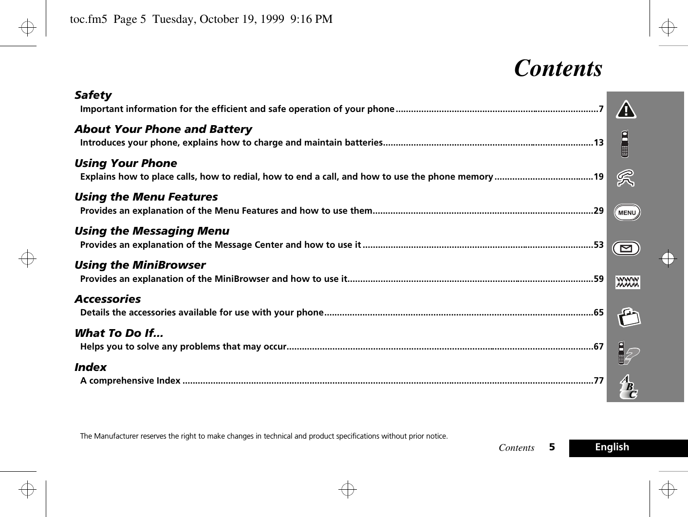 Contents 5EnglishContentsSafetyImportant information for the efficient and safe operation of your phone ................................................................................7About Your Phone and BatteryIntroduces your phone, explains how to charge and maintain batteries...................................................................................13Using Your PhoneExplains how to place calls, how to redial, how to end a call, and how to use the phone memory .......................................19Using the Menu FeaturesProvides an explanation of the Menu Features and how to use them.......................................................................................29Using the Messaging MenuProvides an explanation of the Message Center and how to use it ...........................................................................................53Using the MiniBrowserProvides an explanation of the MiniBrowser and how to use it.................................................................................................59AccessoriesDetails the accessories available for use with your phone..........................................................................................................65What To Do If...Helps you to solve any problems that may occur.........................................................................................................................67IndexA comprehensive Index ..................................................................................................................................................................77The Manufacturer reserves the right to make changes in technical and product specifications without prior notice.toc.fm5  Page 5  Tuesday, October 19, 1999  9:16 PM