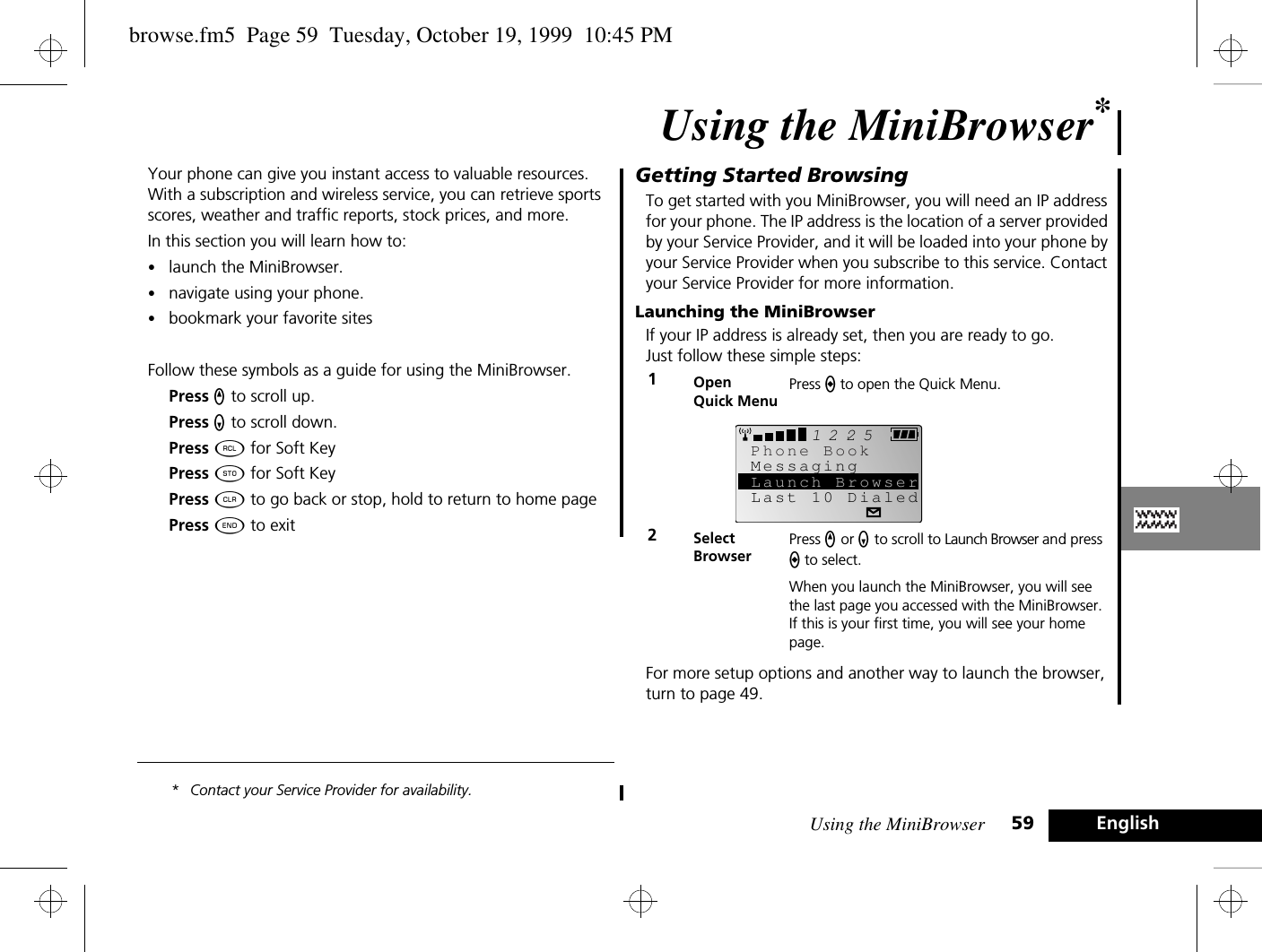 Using the MiniBrowser 59 EnglishUsing the MiniBrowser*Your phone can give you instant access to valuable resources. With a subscription and wireless service, you can retrieve sports scores, weather and traffic reports, stock prices, and more. In this section you will learn how to:•launch the MiniBrowser.•navigate using your phone.•bookmark your favorite sitesFollow these symbols as a guide for using the MiniBrowser.Press q to scroll up.Press Z to scroll down.Press ä for Soft KeyPress Â for Soft KeyPress C to go back or stop, hold to return to home pagePress ¼ to exit* Contact your Service Provider for availability.Getting Started BrowsingTo get started with you MiniBrowser, you will need an IP address for your phone. The IP address is the location of a server provided by your Service Provider, and it will be loaded into your phone by your Service Provider when you subscribe to this service. Contact your Service Provider for more information.Launching the MiniBrowserIf your IP address is already set, then you are ready to go. Just follow these simple steps:For more setup options and another way to launch the browser, turn to page 49.1Open Quick MenuPress a to open the Quick Menu. 2SelectBrowserPress q or Z to scroll to Launch Browser and press a to select.When you launch the MiniBrowser, you will see the last page you accessed with the MiniBrowser. If this is your first time, you will see your home page.2512MessagingLast 10 DialedPhone BookLaunch Browserbrowse.fm5  Page 59  Tuesday, October 19, 1999  10:45 PM