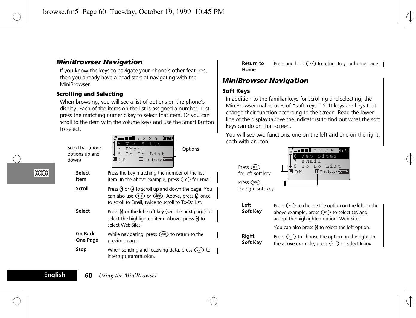 Using the MiniBrowser60EnglishMiniBrowser NavigationIf you know the keys to navigate your phone’s other features, then you already have a head start at navigating with the MiniBrowser. Scrolling and SelectingWhen browsing, you will see a list of options on the phone’s display. Each of the items on the list is assigned a number. Just press the matching numeric key to select that item. Or you can scroll to the item with the volume keys and use the Smart Button to select.MiniBrowser NavigationSoft KeysIn addition to the familiar keys for scrolling and selecting, the MiniBrowser makes uses of “soft keys.” Soft keys are keys that change their function according to the screen. Read the lower line of the display (above the indicators) to find out what the soft keys can do on that screen.You will see two functions, one on the left and one on the right, each with an icon: SelectItemPress the key matching the number of the list item. In the above example, press à for Email.Scroll Press q or z to scroll up and down the page. You can also use Ç or È. Above, press z once to scroll to Email, twice to scroll to To-Do List.Select Press a or the left soft key (see the next page) to select the highlighted item. Above, press a to select Web Sites.Go Back One PageWhile navigating, press C to return to the previous page.Stop When sending and receiving data, press C to interrupt transmission.25127 EMail8 To-Do List6 Web SitesOK InboxScroll bar (more options up and down)OptionsReturn to HomePress and hold C to return to your home page.Left Soft KeyPress ä to choose the option on the left. In the above example, press ä to select OK and accept the highlighted option: Web SitesYou can also press a to select the left option.Right Soft Key Press Â to choose the option on the right. In the above example, press Â to select Inbox.Press ä for left soft key25127 EMail8 To-Do List6 Web SitesOK InboxPress Â for right soft keybrowse.fm5  Page 60  Tuesday, October 19, 1999  10:45 PM