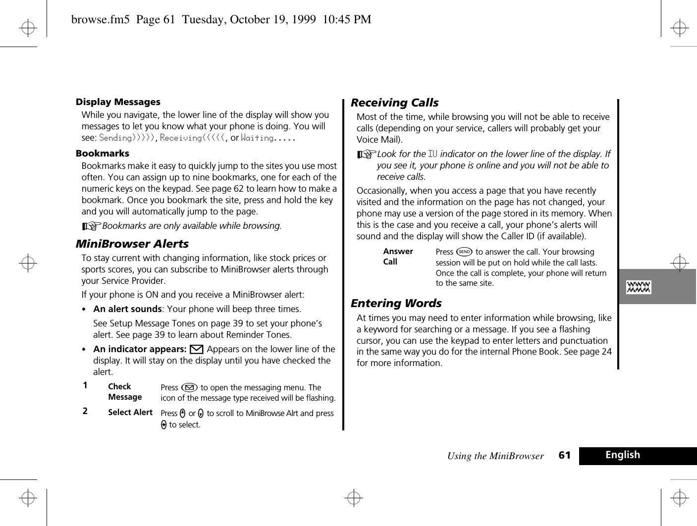 Using the MiniBrowser 61 EnglishDisplay MessagesWhile you navigate, the lower line of the display will show you messages to let you know what your phone is doing. You will see: Sending))))), Receiving(((((, or Waiting.....BookmarksBookmarks make it easy to quickly jump to the sites you use most often. You can assign up to nine bookmarks, one for each of the numeric keys on the keypad. See page 62 to learn how to make a bookmark. Once you bookmark the site, press and hold the key and you will automatically jump to the page. ABookmarks are only available while browsing.MiniBrowser AlertsTo stay current with changing information, like stock prices or sports scores, you can subscribe to MiniBrowser alerts through your Service Provider. If your phone is ON and you receive a MiniBrowser alert:•An alert sounds: Your phone will beep three times. See Setup Message Tones on page 39 to set your phone’s alert. See page 39 to learn about Reminder Tones.•An indicator appears: o Appears on the lower line of the display. It will stay on the display until you have checked the alert. Receiving CallsMost of the time, while browsing you will not be able to receive calls (depending on your service, callers will probably get your Voice Mail).ALook for the IU indicator on the lower line of the display. If you see it, your phone is online and you will not be able to receive calls.Occasionally, when you access a page that you have recently visited and the information on the page has not changed, your phone may use a version of the page stored in its memory. When this is the case and you receive a call, your phone’s alerts will sound and the display will show the Caller ID (if available). Entering WordsAt times you may need to enter information while browsing, like a keyword for searching or a message. If you see a flashing cursor, you can use the keypad to enter letters and punctuation in the same way you do for the internal Phone Book. See page 24 for more information.1Check MessagePress ¿ to open the messaging menu. The icon of the message type received will be flashing.2Select Alert Press q or z to scroll to MiniBrowse Alrt and press a to select.Answer CallPress ¾ to answer the call. Your browsing session will be put on hold while the call lasts. Once the call is complete, your phone will return to the same site.browse.fm5  Page 61  Tuesday, October 19, 1999  10:45 PM