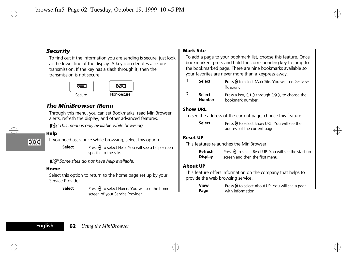 Using the MiniBrowser62EnglishSecurityTo find out if the information you are sending is secure, just look at the lower line of the display. A key icon denotes a secure transmission. If the key has a slash through it, then the transmission is not secure.The MiniBrowser MenuThrough this menu, you can set Bookmarks, read MiniBrowser alerts, refresh the display, and other advanced features. AThis menu is only available while browsing.HelpIf you need assistance while browsing, select this option. ASome sites do not have help available.HomeSelect this option to return to the home page set up by your Service Provider.Mark SiteTo add a page to your bookmark list, choose this feature. Once bookmarked, press and hold the corresponding key to jump to the bookmarked page. There are nine bookmarks available so your favorites are never more than a keypress away.Show URLTo see the address of the current page, choose this feature.Reset UPThis features relaunches the MiniBrowser.About UPThis feature offers information on the company that helps to provide the web browsing service.Select Press a to select Help. You will see a help screen specific to the site.Select Press a to select Home. You will see the home screen of your Service Provider.Secure Non-Secure1Select Press a to select Mark Site. You will see: Select Number.2Select NumberPress a key, Ú through á, to choose the bookmark number.Select Press a to select Show URL. You will see the address of the current page.Refresh DisplayPress a to select Reset UP. You will see the start-up screen and then the first menu.View PagePress a to select About UP. You will see a page with information.browse.fm5  Page 62  Tuesday, October 19, 1999  10:45 PM