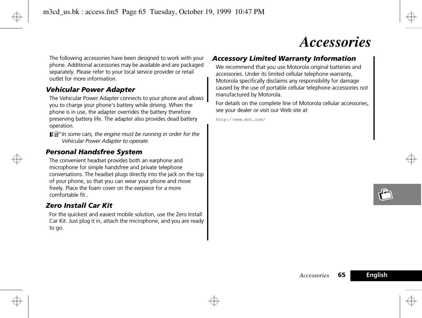 Accessories 65 EnglishAccessoriesThe following accessories have been designed to work with your phone. Additional accessories may be available and are packaged separately. Please refer to your local service provider or retail outlet for more information.Vehicular Power AdapterThe Vehicular Power Adapter connects to your phone and allows you to charge your phone&apos;s battery while driving. When the phone is in use, the adapter overrides the battery therefore preserving battery life. The adapter also provides dead battery operation.AIn some cars, the engine must be running in order for the Vehicular Power Adapter to operate.Personal Handsfree SystemThe convenient headset provides both an earphone and microphone for simple handsfree and private telephone conversations. The headset plugs directly into the jack on the top of your phone, so that you can wear your phone and move freely. Place the foam cover on the earpiece for a more comfortable fit..Zero Install Car KitFor the quickest and easiest mobile solution, use the Zero Install Car Kit. Just plug it in, attach the microphone, and you are ready to go.Accessory Limited Warranty InformationWe recommend that you use Motorola original batteries and accessories. Under its limited cellular telephone warranty, Motorola specifically disclaims any responsibility for damage caused by the use of portable cellular telephone accessories not manufactured by Motorola.For details on the complete line of Motorola cellular accessories, see your dealer or visit our Web site athttp://www.mot.com/m3cd_us.bk : access.fm5  Page 65  Tuesday, October 19, 1999  10:47 PM