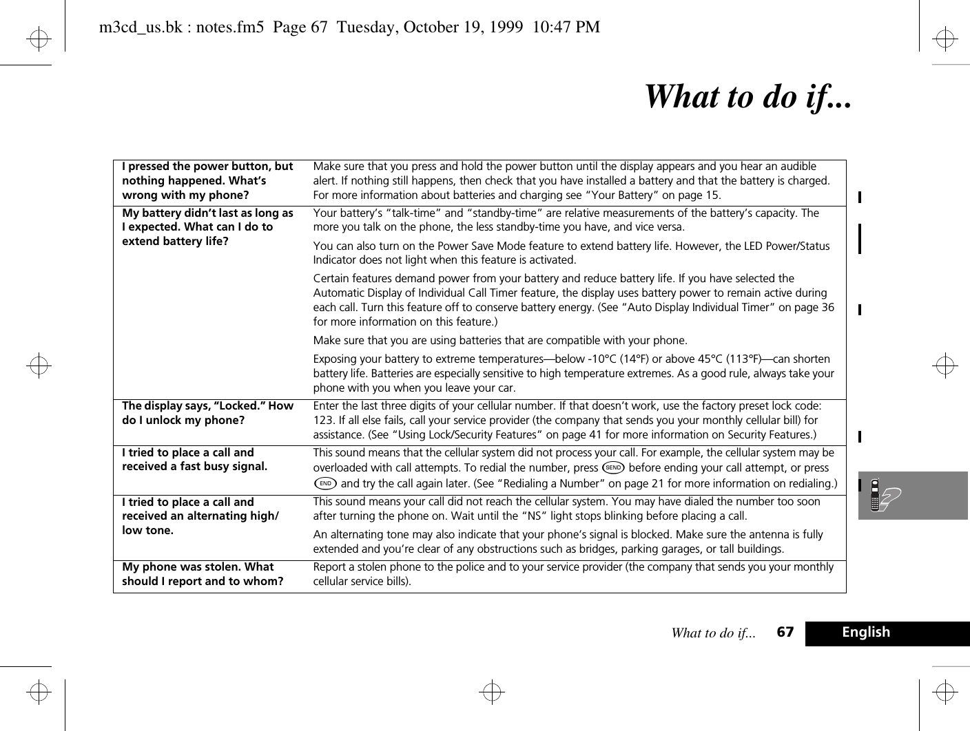 What to do if... 67 EnglishWhat to do if...I pressed the power button, but nothing happened. What’s wrong with my phone?Make sure that you press and hold the power button until the display appears and you hear an audible alert. If nothing still happens, then check that you have installed a battery and that the battery is charged. For more information about batteries and charging see “Your Battery” on page 15.My battery didn’t last as long as I expected. What can I do to extend battery life?Your battery’s “talk-time” and “standby-time” are relative measurements of the battery’s capacity. The more you talk on the phone, the less standby-time you have, and vice versa.You can also turn on the Power Save Mode feature to extend battery life. However, the LED Power/Status Indicator does not light when this feature is activated. Certain features demand power from your battery and reduce battery life. If you have selected the Automatic Display of Individual Call Timer feature, the display uses battery power to remain active during each call. Turn this feature off to conserve battery energy. (See “Auto Display Individual Timer” on page 36 for more information on this feature.)Make sure that you are using batteries that are compatible with your phone.Exposing your battery to extreme temperatures—below -10°C (14°F) or above 45°C (113°F)—can shorten battery life. Batteries are especially sensitive to high temperature extremes. As a good rule, always take your phone with you when you leave your car.The display says, “Locked.” How do I unlock my phone?Enter the last three digits of your cellular number. If that doesn’t work, use the factory preset lock code: 123. If all else fails, call your service provider (the company that sends you your monthly cellular bill) for assistance. (See “Using Lock/Security Features” on page 41 for more information on Security Features.)I tried to place a call and received a fast busy signal.This sound means that the cellular system did not process your call. For example, the cellular system may be overloaded with call attempts. To redial the number, press ¾ before ending your call attempt, or press ¼ and try the call again later. (See “Redialing a Number” on page 21 for more information on redialing.)I tried to place a call and received an alternating high/low tone.This sound means your call did not reach the cellular system. You may have dialed the number too soon after turning the phone on. Wait until the “NS” light stops blinking before placing a call.An alternating tone may also indicate that your phone’s signal is blocked. Make sure the antenna is fully extended and you’re clear of any obstructions such as bridges, parking garages, or tall buildings.My phone was stolen. What should I report and to whom?Report a stolen phone to the police and to your service provider (the company that sends you your monthly cellular service bills).m3cd_us.bk : notes.fm5  Page 67  Tuesday, October 19, 1999  10:47 PM