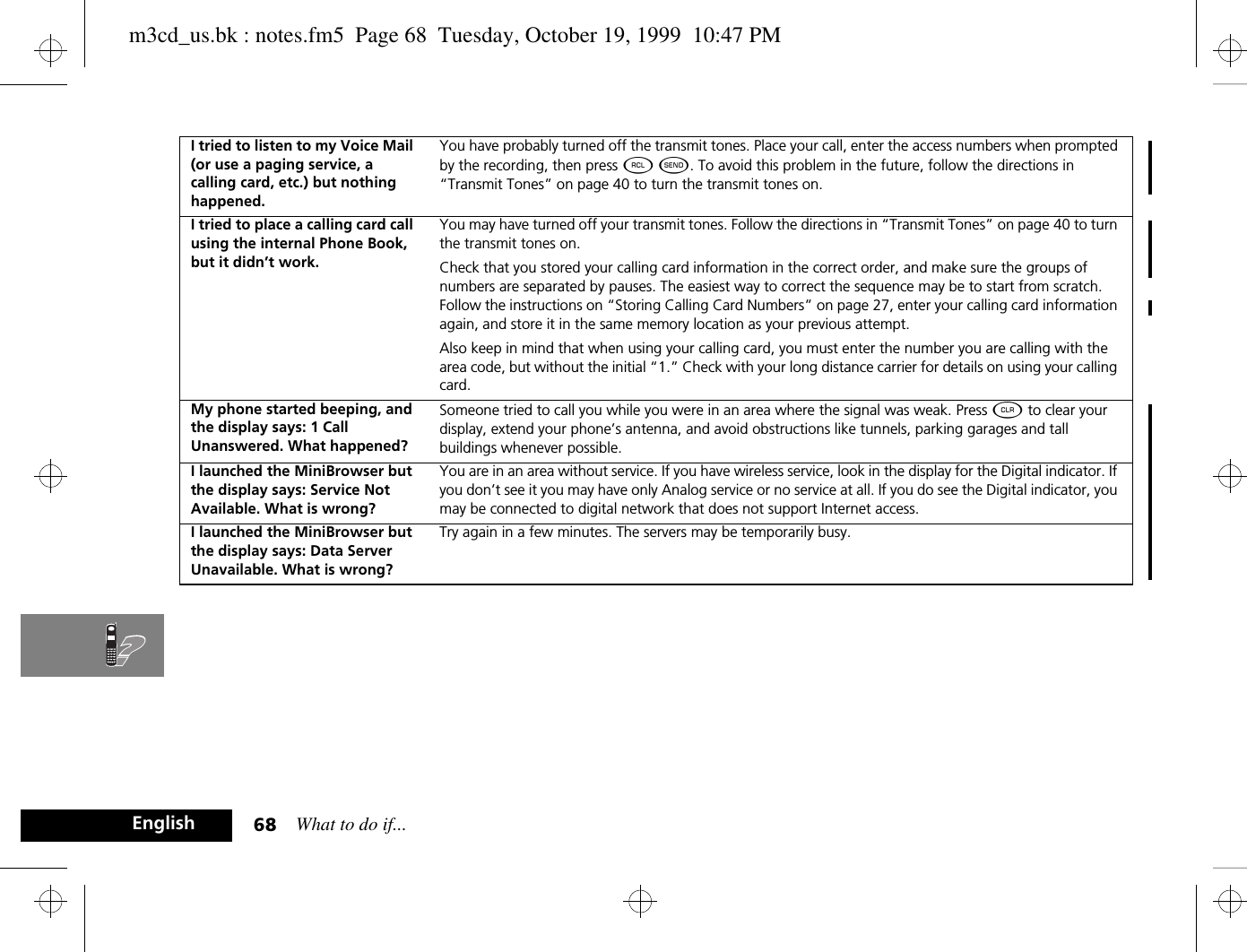 What to do if...68EnglishI tried to listen to my Voice Mail (or use a paging service, a calling card, etc.) but nothing happened.You have probably turned off the transmit tones. Place your call, enter the access numbers when prompted by the recording, then press ä ¾. To avoid this problem in the future, follow the directions in “Transmit Tones” on page 40 to turn the transmit tones on.I tried to place a calling card call using the internal Phone Book, but it didn’t work.You may have turned off your transmit tones. Follow the directions in “Transmit Tones” on page 40 to turn the transmit tones on. Check that you stored your calling card information in the correct order, and make sure the groups of numbers are separated by pauses. The easiest way to correct the sequence may be to start from scratch. Follow the instructions on “Storing Calling Card Numbers” on page 27, enter your calling card information again, and store it in the same memory location as your previous attempt.Also keep in mind that when using your calling card, you must enter the number you are calling with the area code, but without the initial “1.” Check with your long distance carrier for details on using your calling card.My phone started beeping, and the display says: 1 Call Unanswered. What happened?Someone tried to call you while you were in an area where the signal was weak. Press C to clear your display, extend your phone’s antenna, and avoid obstructions like tunnels, parking garages and tall buildings whenever possible.I launched the MiniBrowser but the display says: Service Not Available. What is wrong?You are in an area without service. If you have wireless service, look in the display for the Digital indicator. If you don’t see it you may have only Analog service or no service at all. If you do see the Digital indicator, you may be connected to digital network that does not support Internet access.I launched the MiniBrowser but the display says: Data Server Unavailable. What is wrong?Try again in a few minutes. The servers may be temporarily busy.m3cd_us.bk : notes.fm5  Page 68  Tuesday, October 19, 1999  10:47 PM
