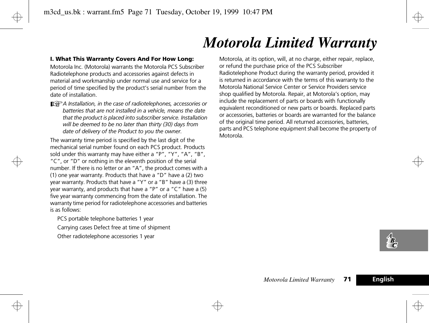 Motorola Limited Warranty 71 EnglishMotorola Limited WarrantyI. What This Warranty Covers And For How Long:Motorola Inc. (Motorola) warrants the Motorola PCS Subscriber Radiotelephone products and accessories against defects in material and workmanship under normal use and service for a period of time specified by the product’s serial number from the date of installation.AA Installation, in the case of radiotelephones, accessories or batteries that are not installed in a vehicle, means the date that the product is placed into subscriber service. Installation will be deemed to be no later than thirty (30) days from date of delivery of the Product to you the owner.The warranty time period is specified by the last digit of the mechanical serial number found on each PCS product. Products sold under this warranty may have either a “P”, “Y”, “A”, “B”, “C”, or “D” or nothing in the eleventh position of the serial number. If there is no letter or an “A”, the product comes with a (1) one year warranty. Products that have a “D” have a (2) two year warranty. Products that have a “Y” or a “B” have a (3) three year warranty, and products that have a “P” or a “C” have a (5) five year warranty commencing from the date of installation. The warranty time period for radiotelephone accessories and batteries is as follows:PCS portable telephone batteries 1 yearCarrying cases Defect free at time of shipmentOther radiotelephone accessories 1 yearMotorola, at its option, will, at no charge, either repair, replace, or refund the purchase price of the PCS Subscriber Radiotelephone Product during the warranty period, provided it is returned in accordance with the terms of this warranty to the Motorola National Service Center or Service Providers service shop qualified by Motorola. Repair, at Motorola’s option, may include the replacement of parts or boards with functionally equivalent reconditioned or new parts or boards. Replaced parts or accessories, batteries or boards are warranted for the balance of the original time period. All returned accessories, batteries, parts and PCS telephone equipment shall become the property of Motorola.m3cd_us.bk : warrant.fm5  Page 71  Tuesday, October 19, 1999  10:47 PM