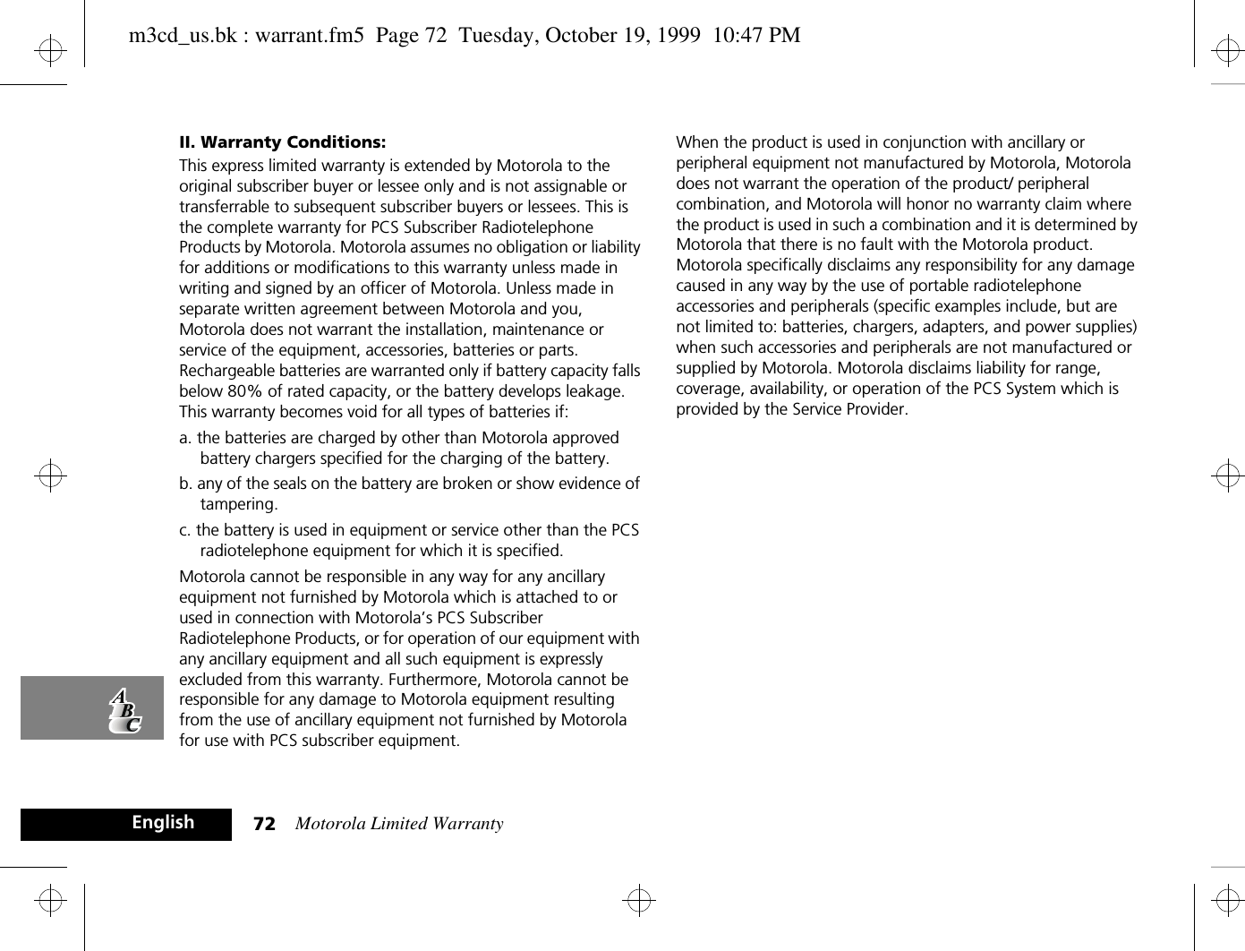 Motorola Limited Warranty72EnglishII. Warranty Conditions:This express limited warranty is extended by Motorola to the original subscriber buyer or lessee only and is not assignable or transferrable to subsequent subscriber buyers or lessees. This is the complete warranty for PCS Subscriber Radiotelephone Products by Motorola. Motorola assumes no obligation or liability for additions or modifications to this warranty unless made in writing and signed by an officer of Motorola. Unless made in separate written agreement between Motorola and you, Motorola does not warrant the installation, maintenance or service of the equipment, accessories, batteries or parts. Rechargeable batteries are warranted only if battery capacity falls below 80% of rated capacity, or the battery develops leakage. This warranty becomes void for all types of batteries if:a. the batteries are charged by other than Motorola approved battery chargers specified for the charging of the battery.b. any of the seals on the battery are broken or show evidence of tampering.c. the battery is used in equipment or service other than the PCS radiotelephone equipment for which it is specified.Motorola cannot be responsible in any way for any ancillary equipment not furnished by Motorola which is attached to or used in connection with Motorola’s PCS Subscriber Radiotelephone Products, or for operation of our equipment with any ancillary equipment and all such equipment is expressly excluded from this warranty. Furthermore, Motorola cannot be responsible for any damage to Motorola equipment resulting from the use of ancillary equipment not furnished by Motorola for use with PCS subscriber equipment.When the product is used in conjunction with ancillary or peripheral equipment not manufactured by Motorola, Motorola does not warrant the operation of the product/ peripheral combination, and Motorola will honor no warranty claim where the product is used in such a combination and it is determined by Motorola that there is no fault with the Motorola product. Motorola specifically disclaims any responsibility for any damage caused in any way by the use of portable radiotelephone accessories and peripherals (specific examples include, but are not limited to: batteries, chargers, adapters, and power supplies) when such accessories and peripherals are not manufactured or supplied by Motorola. Motorola disclaims liability for range, coverage, availability, or operation of the PCS System which is provided by the Service Provider.m3cd_us.bk : warrant.fm5  Page 72  Tuesday, October 19, 1999  10:47 PM