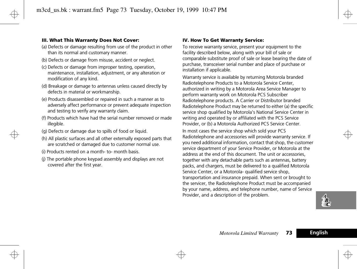 Motorola Limited Warranty 73 EnglishIII. What This Warranty Does Not Cover:(a) Defects or damage resulting from use of the product in other than its normal and customary manner. (b) Defects or damage from misuse, accident or neglect.(c) Defects or damage from improper testing, operation, maintenance, installation, adjustment, or any alteration or modification of any kind. (d) Breakage or damage to antennas unless caused directly by defects in material or workmanship. (e) Products disassembled or repaired in such a manner as to adversely affect performance or prevent adequate inspection and testing to verify any warranty claim. (f) Products which have had the serial number removed or made illegible. (g) Defects or damage due to spills of food or liquid. (h) All plastic surfaces and all other externally exposed parts that are scratched or damaged due to customer normal use. (i) Products rented on a month- to- month basis. (j) The portable phone keypad assembly and displays are not covered after the first year. IV. How To Get Warranty Service:To receive warranty service, present your equipment to the facility described below, along with your bill of sale or comparable substitute proof of sale or lease bearing the date of purchase, transceiver serial number and place of purchase or installation if applicable.Warranty service is available by returning Motorola branded Radiotelephone Products to a Motorola Service Center, authorized in writing by a Motorola Area Service Manager to perform warranty work on Motorola PCS Subscriber Radiotelephone products. A Carrier or Distributor branded Radiotelephone Product may be returned to either (a) the specific service shop qualified by Motorola’s National Service Center in writing and operated by or affiliated with the PCS Service Provider, or (b) a Motorola Authorized PCS Service Center. In most cases the service shop which sold your PCS Radiotelephone and accessories will provide warranty service. If you need additional information, contact that shop, the customer service department of your Service Provider, or Motorola at the address at the end of this document. The unit or accessories, together with any detachable parts such as antennas, battery packs, and chargers, must be delivered to a qualified Motorola Service Center, or a Motorola- qualified service shop, transportation and insurance prepaid. When sent or brought to the servicer, the Radiotelephone Product must be accompanied by your name, address, and telephone number, name of Service Provider, and a description of the problem.m3cd_us.bk : warrant.fm5  Page 73  Tuesday, October 19, 1999  10:47 PM