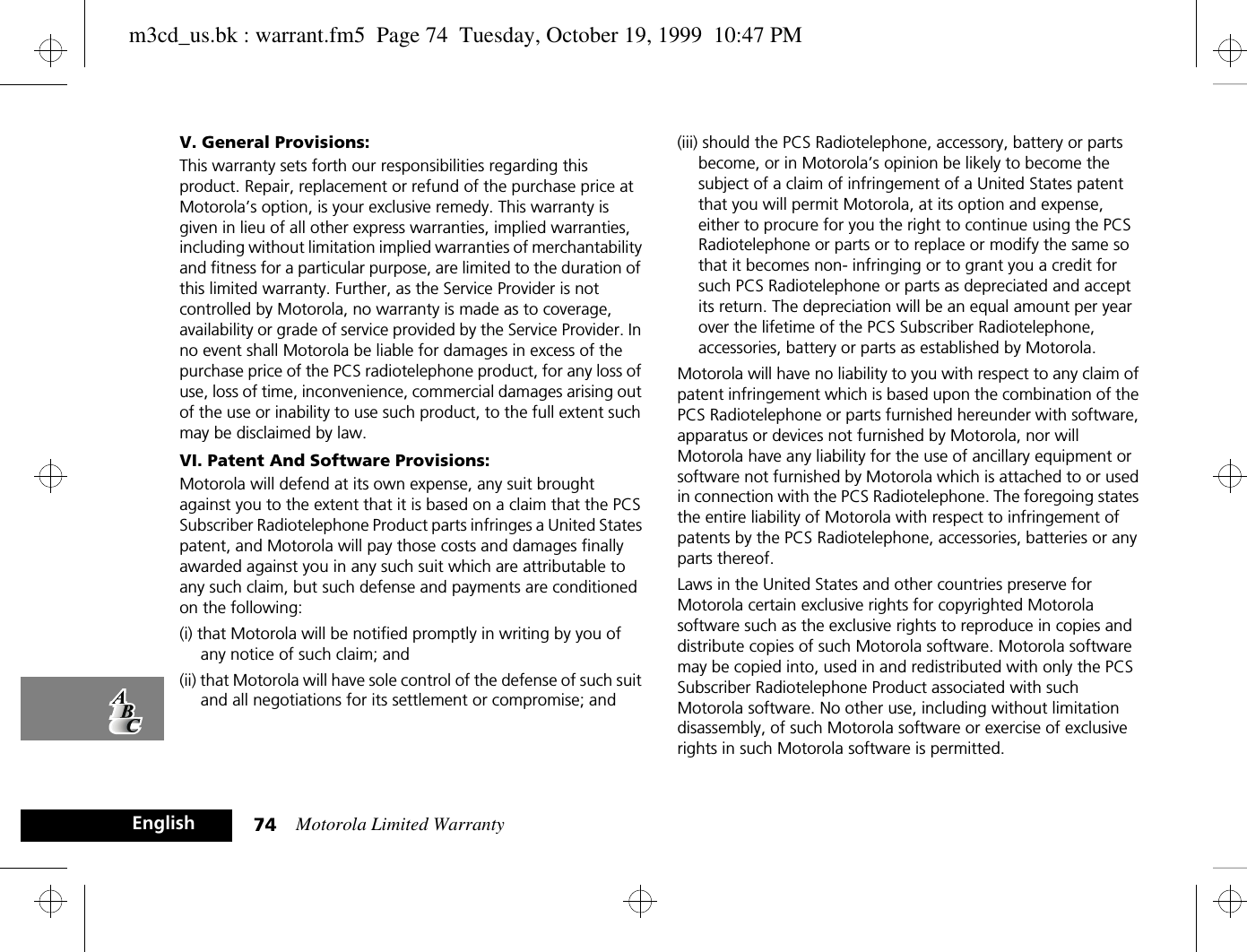 Motorola Limited Warranty74EnglishV. General Provisions:This warranty sets forth our responsibilities regarding this product. Repair, replacement or refund of the purchase price at Motorola’s option, is your exclusive remedy. This warranty is given in lieu of all other express warranties, implied warranties, including without limitation implied warranties of merchantability and fitness for a particular purpose, are limited to the duration of this limited warranty. Further, as the Service Provider is not controlled by Motorola, no warranty is made as to coverage, availability or grade of service provided by the Service Provider. In no event shall Motorola be liable for damages in excess of the purchase price of the PCS radiotelephone product, for any loss of use, loss of time, inconvenience, commercial damages arising out of the use or inability to use such product, to the full extent such may be disclaimed by law. VI. Patent And Software Provisions:Motorola will defend at its own expense, any suit brought against you to the extent that it is based on a claim that the PCS Subscriber Radiotelephone Product parts infringes a United States patent, and Motorola will pay those costs and damages finally awarded against you in any such suit which are attributable to any such claim, but such defense and payments are conditioned on the following:(i) that Motorola will be notified promptly in writing by you of any notice of such claim; and (ii) that Motorola will have sole control of the defense of such suit and all negotiations for its settlement or compromise; and (iii) should the PCS Radiotelephone, accessory, battery or parts become, or in Motorola’s opinion be likely to become the subject of a claim of infringement of a United States patent that you will permit Motorola, at its option and expense, either to procure for you the right to continue using the PCS Radiotelephone or parts or to replace or modify the same so that it becomes non- infringing or to grant you a credit for such PCS Radiotelephone or parts as depreciated and accept its return. The depreciation will be an equal amount per year over the lifetime of the PCS Subscriber Radiotelephone, accessories, battery or parts as established by Motorola.Motorola will have no liability to you with respect to any claim of patent infringement which is based upon the combination of the PCS Radiotelephone or parts furnished hereunder with software, apparatus or devices not furnished by Motorola, nor will Motorola have any liability for the use of ancillary equipment or software not furnished by Motorola which is attached to or used in connection with the PCS Radiotelephone. The foregoing states the entire liability of Motorola with respect to infringement of patents by the PCS Radiotelephone, accessories, batteries or any parts thereof.Laws in the United States and other countries preserve for Motorola certain exclusive rights for copyrighted Motorola software such as the exclusive rights to reproduce in copies and distribute copies of such Motorola software. Motorola software may be copied into, used in and redistributed with only the PCS Subscriber Radiotelephone Product associated with such Motorola software. No other use, including without limitation disassembly, of such Motorola software or exercise of exclusive rights in such Motorola software is permitted.m3cd_us.bk : warrant.fm5  Page 74  Tuesday, October 19, 1999  10:47 PM