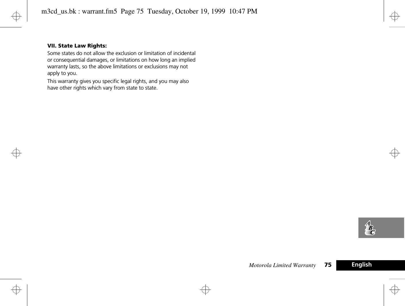 Motorola Limited Warranty 75 EnglishVII. State Law Rights:Some states do not allow the exclusion or limitation of incidental or consequential damages, or limitations on how long an implied warranty lasts, so the above limitations or exclusions may not apply to you.This warranty gives you specific legal rights, and you may also have other rights which vary from state to state. m3cd_us.bk : warrant.fm5  Page 75  Tuesday, October 19, 1999  10:47 PM