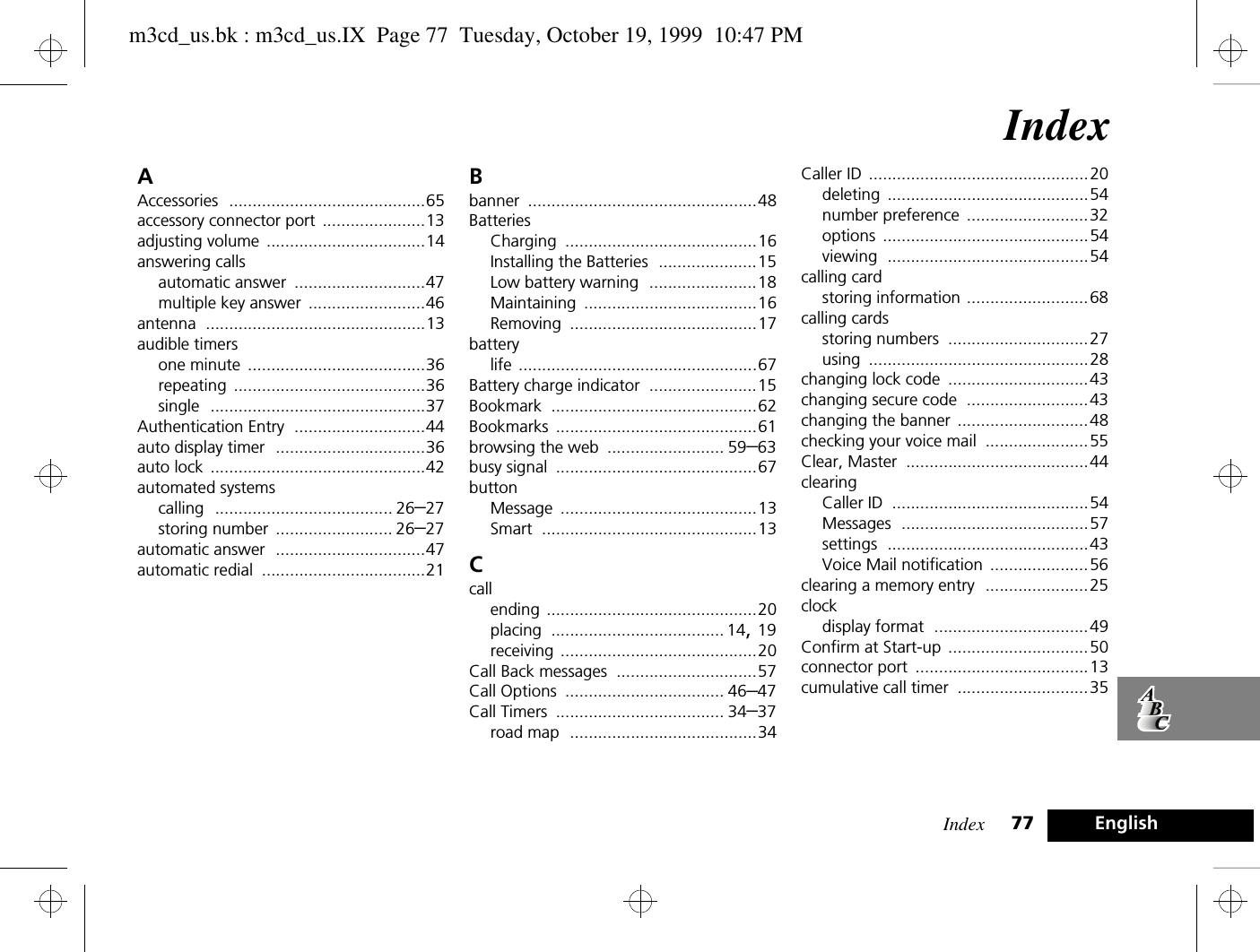 Index 77 EnglishIndexAAccessories ..........................................65accessory connector port ......................13adjusting volume ..................................14answering callsautomatic answer ............................47multiple key answer .........................46antenna ...............................................13audible timersone minute ......................................36repeating .........................................36single ..............................................37Authentication Entry ............................44auto display timer ................................36auto lock ..............................................42automated systemscalling ...................................... 26–27storing number ......................... 26–27automatic answer ................................47automatic redial ...................................21Bbanner .................................................48BatteriesCharging .........................................16Installing the Batteries .....................15Low battery warning .......................18Maintaining .....................................16Removing ........................................17batterylife ...................................................67Battery charge indicator .......................15Bookmark ............................................62Bookmarks ...........................................61browsing the web ......................... 59–63busy signal ...........................................67buttonMessage ..........................................13Smart ..............................................13Ccallending .............................................20placing ..................................... 14, 19receiving ..........................................20Call Back messages ..............................57Call Options .................................. 46–47Call Timers .................................... 34–37road map ........................................34Caller ID ...............................................20deleting ...........................................54number preference ..........................32options ............................................54viewing ...........................................54calling cardstoring information ..........................68calling cardsstoring numbers ..............................27using ...............................................28changing lock code ..............................43changing secure code ..........................43changing the banner ............................48checking your voice mail ......................55Clear, Master .......................................44clearingCaller ID ..........................................54Messages ........................................57settings ...........................................43Voice Mail notification .....................56clearing a memory entry ......................25clockdisplay format .................................49Confirm at Start-up ..............................50connector port .....................................13cumulative call timer ............................35m3cd_us.bk : m3cd_us.IX  Page 77  Tuesday, October 19, 1999  10:47 PM