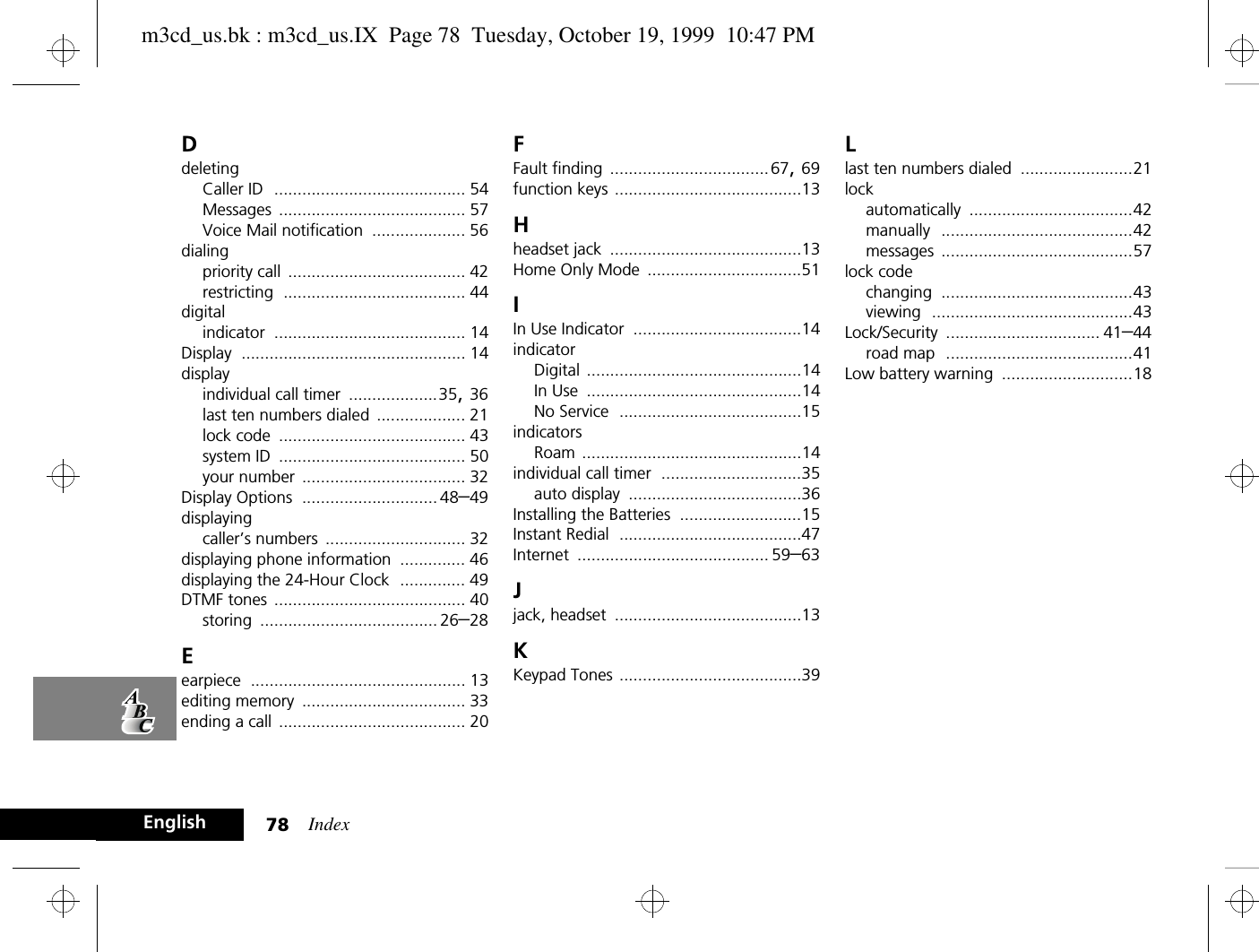 Index78EnglishDdeletingCaller ID ......................................... 54Messages ........................................ 57Voice Mail notification .................... 56dialingpriority call ...................................... 42restricting ....................................... 44digitalindicator ......................................... 14Display ................................................ 14displayindividual call timer ...................35, 36last ten numbers dialed ................... 21lock code ........................................ 43system ID ........................................ 50your number ................................... 32Display Options ............................. 48–49displayingcaller’s numbers .............................. 32displaying phone information .............. 46displaying the 24-Hour Clock .............. 49DTMF tones ......................................... 40storing ...................................... 26–28Eearpiece .............................................. 13editing memory ................................... 33ending a call ........................................ 20FFault finding ..................................67, 69function keys ........................................13Hheadset jack .........................................13Home Only Mode .................................51IIn Use Indicator ....................................14indicatorDigital ..............................................14In Use ..............................................14No Service .......................................15indicatorsRoam ...............................................14individual call timer ..............................35auto display .....................................36Installing the Batteries ..........................15Instant Redial .......................................47Internet ......................................... 59–63Jjack, headset ........................................13KKeypad Tones .......................................39Llast ten numbers dialed ........................21lockautomatically ...................................42manually .........................................42messages .........................................57lock codechanging .........................................43viewing ...........................................43Lock/Security ................................. 41–44road map ........................................41Low battery warning ............................18m3cd_us.bk : m3cd_us.IX  Page 78  Tuesday, October 19, 1999  10:47 PM
